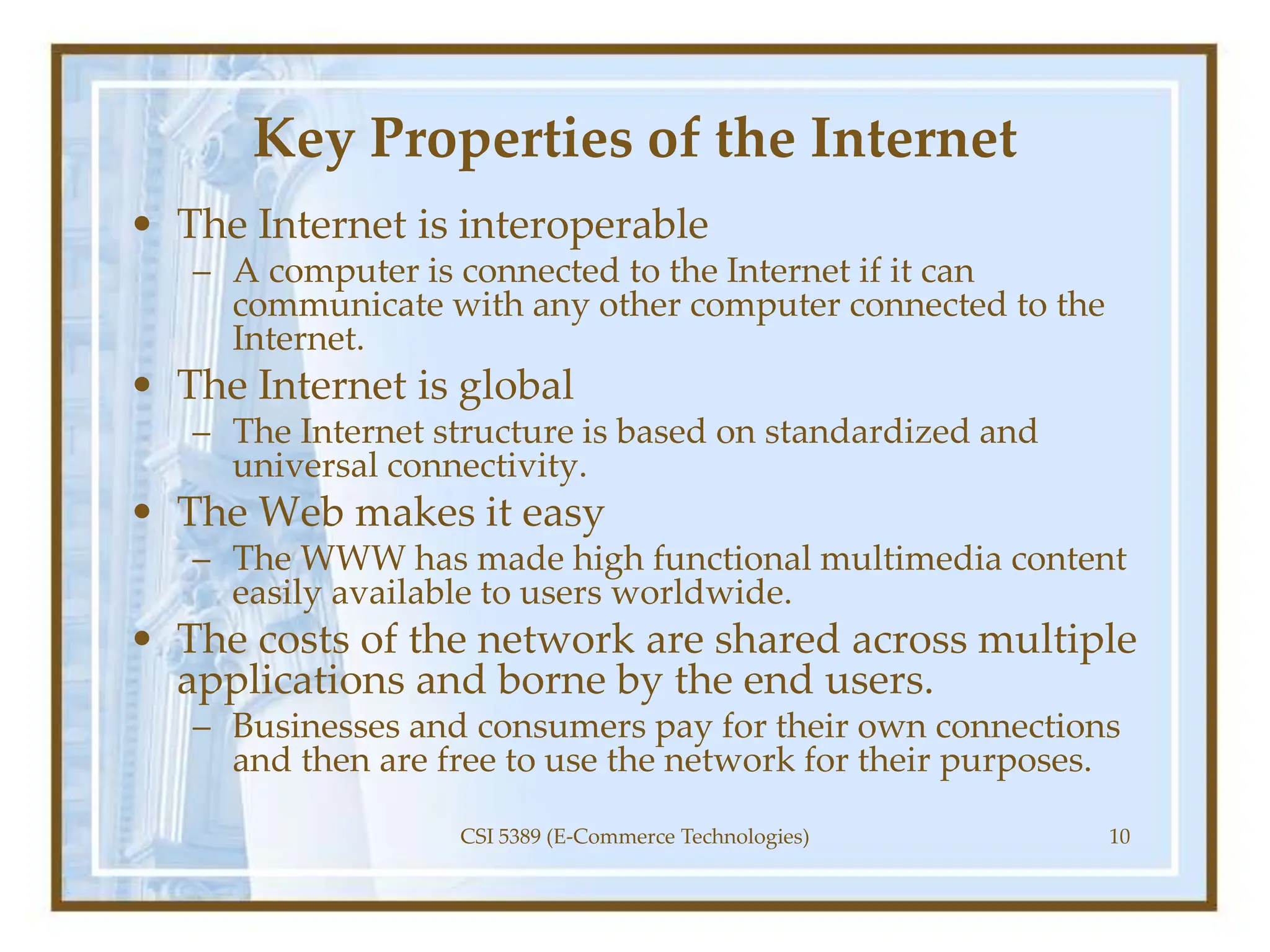 Key Properties of the Internet
• The Internet is interoperable
– A computer is connected to the Internet if it can
communicate with any other computer connected to the
Internet.
• The Internet is global
– The Internet structure is based on standardized and
universal connectivity.
• The Web makes it easy
– The WWW has made high functional multimedia content
easily available to users worldwide.
• The costs of the network are shared across multiple
applications and borne by the end users.
– Businesses and consumers pay for their own connections
and then are free to use the network for their purposes.
CSI 5389 (E-Commerce Technologies) 10
 