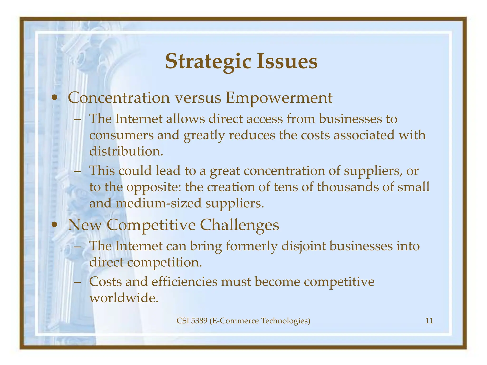 Strategic Issues
• Concentration versus Empowerment
– The Internet allows direct access from businesses to
consumers and greatly reduces the costs associated with
distribution.
– This could lead to a great concentration of suppliers, or
to the opposite: the creation of tens of thousands of small
and medium-sized suppliers.
• New Competitive Challenges
– The Internet can bring formerly disjoint businesses into
direct competition.
– Costs and efficiencies must become competitive
worldwide.
CSI 5389 (E-Commerce Technologies) 11
 