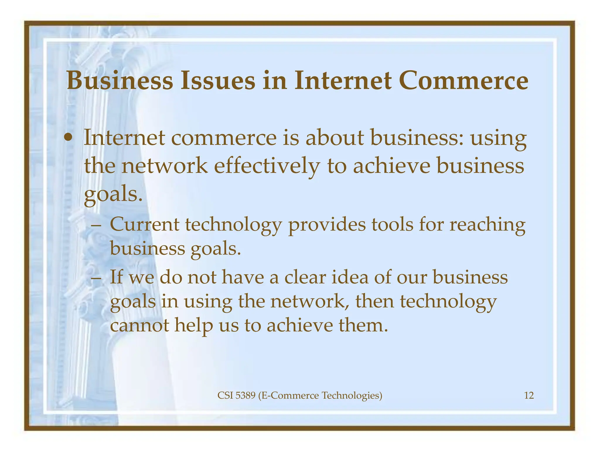 Business Issues in Internet Commerce
• Internet commerce is about business: using
the network effectively to achieve business
goals.
– Current technology provides tools for reaching
business goals.
– If we do not have a clear idea of our business
goals in using the network, then technology
cannot help us to achieve them.
CSI 5389 (E-Commerce Technologies) 12
 