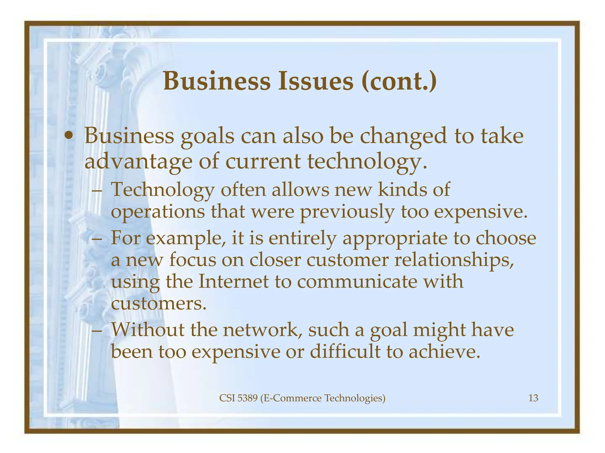 Business Issues (cont.)
• Business goals can also be changed to take
advantage of current technology.
– Technology often allows new kinds of
operations that were previously too expensive.
– For example, it is entirely appropriate to choose
a new focus on closer customer relationships,
using the Internet to communicate with
customers.
– Without the network, such a goal might have
been too expensive or difficult to achieve.
CSI 5389 (E-Commerce Technologies) 13
 