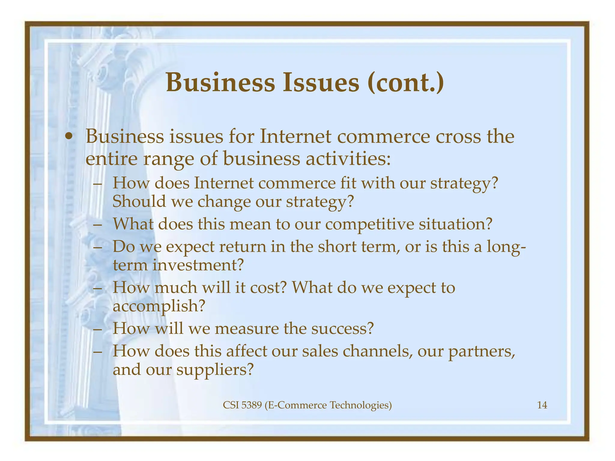 Business Issues (cont.)
• Business issues for Internet commerce cross the
entire range of business activities:
– How does Internet commerce fit with our strategy?
Should we change our strategy?
– What does this mean to our competitive situation?
– Do we expect return in the short term, or is this a long-
term investment?
– How much will it cost? What do we expect to
accomplish?
– How will we measure the success?
– How does this affect our sales channels, our partners,
and our suppliers?
CSI 5389 (E-Commerce Technologies) 14
 