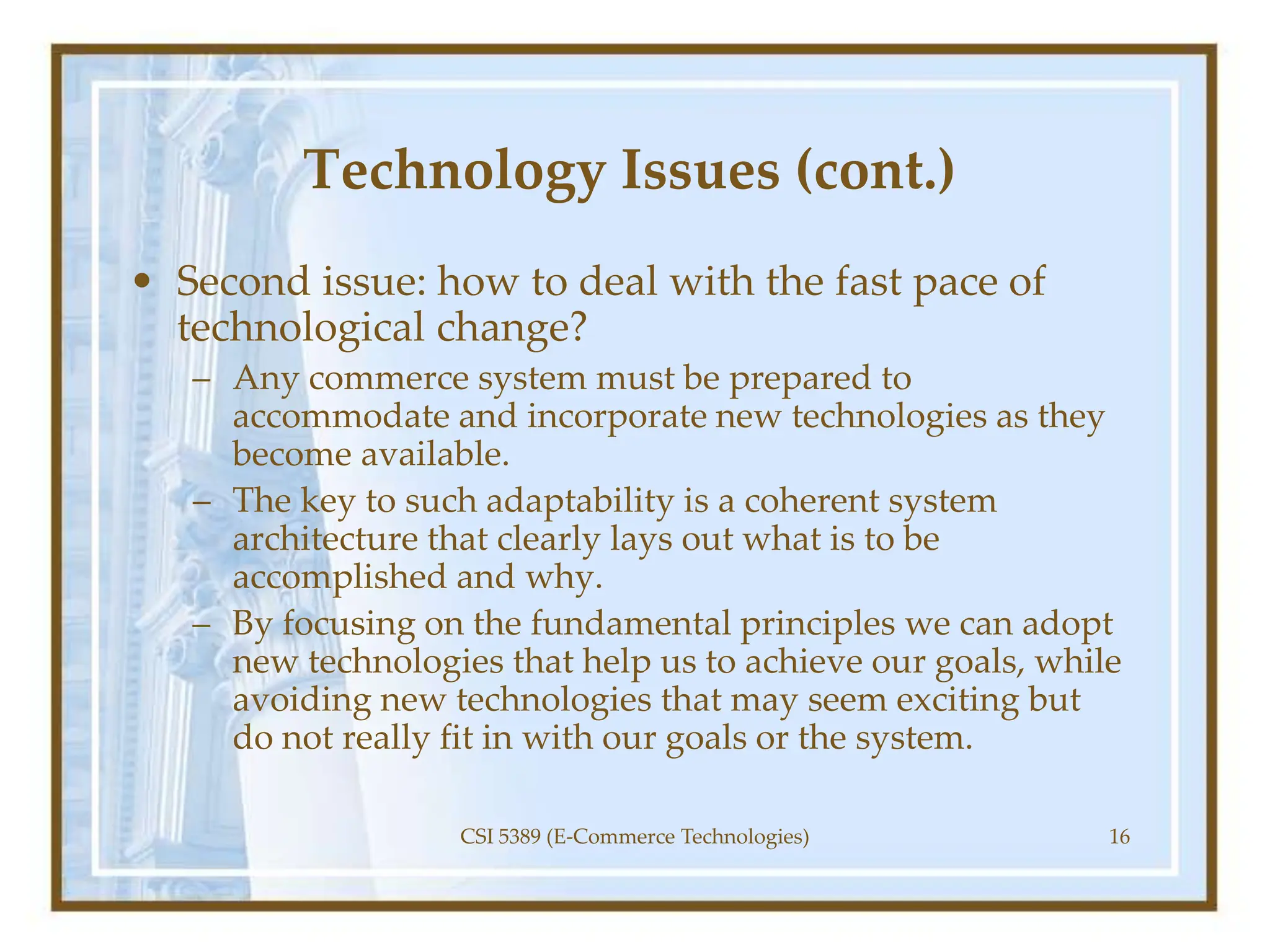 Technology Issues (cont.)
• Second issue: how to deal with the fast pace of
technological change?
– Any commerce system must be prepared to
accommodate and incorporate new technologies as they
become available.
– The key to such adaptability is a coherent system
architecture that clearly lays out what is to be
accomplished and why.
– By focusing on the fundamental principles we can adopt
new technologies that help us to achieve our goals, while
avoiding new technologies that may seem exciting but
do not really fit in with our goals or the system.
CSI 5389 (E-Commerce Technologies) 16
 
