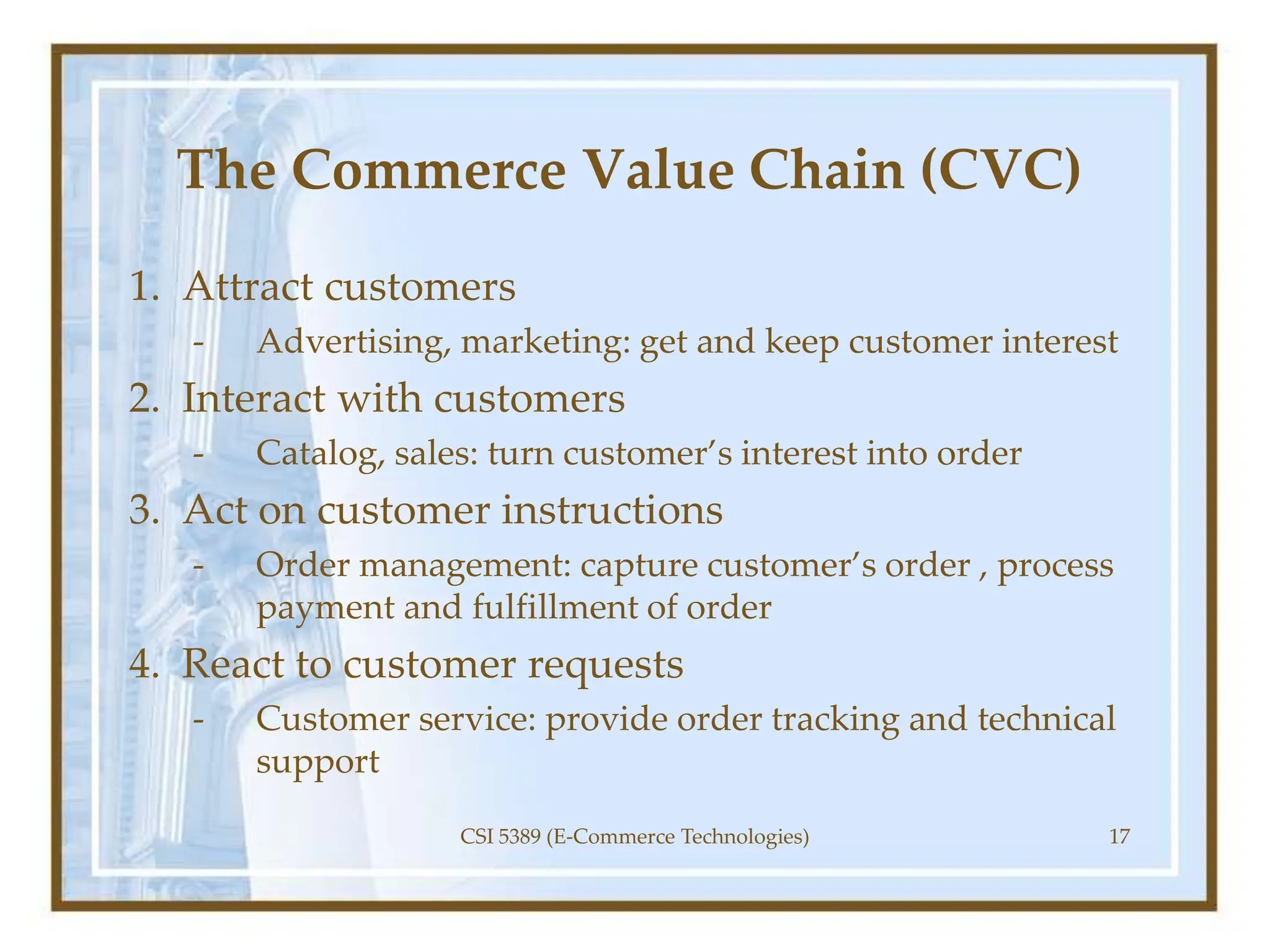 The Commerce Value Chain (CVC)
1. Attract customers
- Advertising, marketing: get and keep customer interest
2. Interact with customers
- Catalog, sales: turn customer’s interest into order
3. Act on customer instructions
- Order management: capture customer’s order , process
payment and fulfillment of order
4. React to customer requests
- Customer service: provide order tracking and technical
support
CSI 5389 (E-Commerce Technologies) 17
 