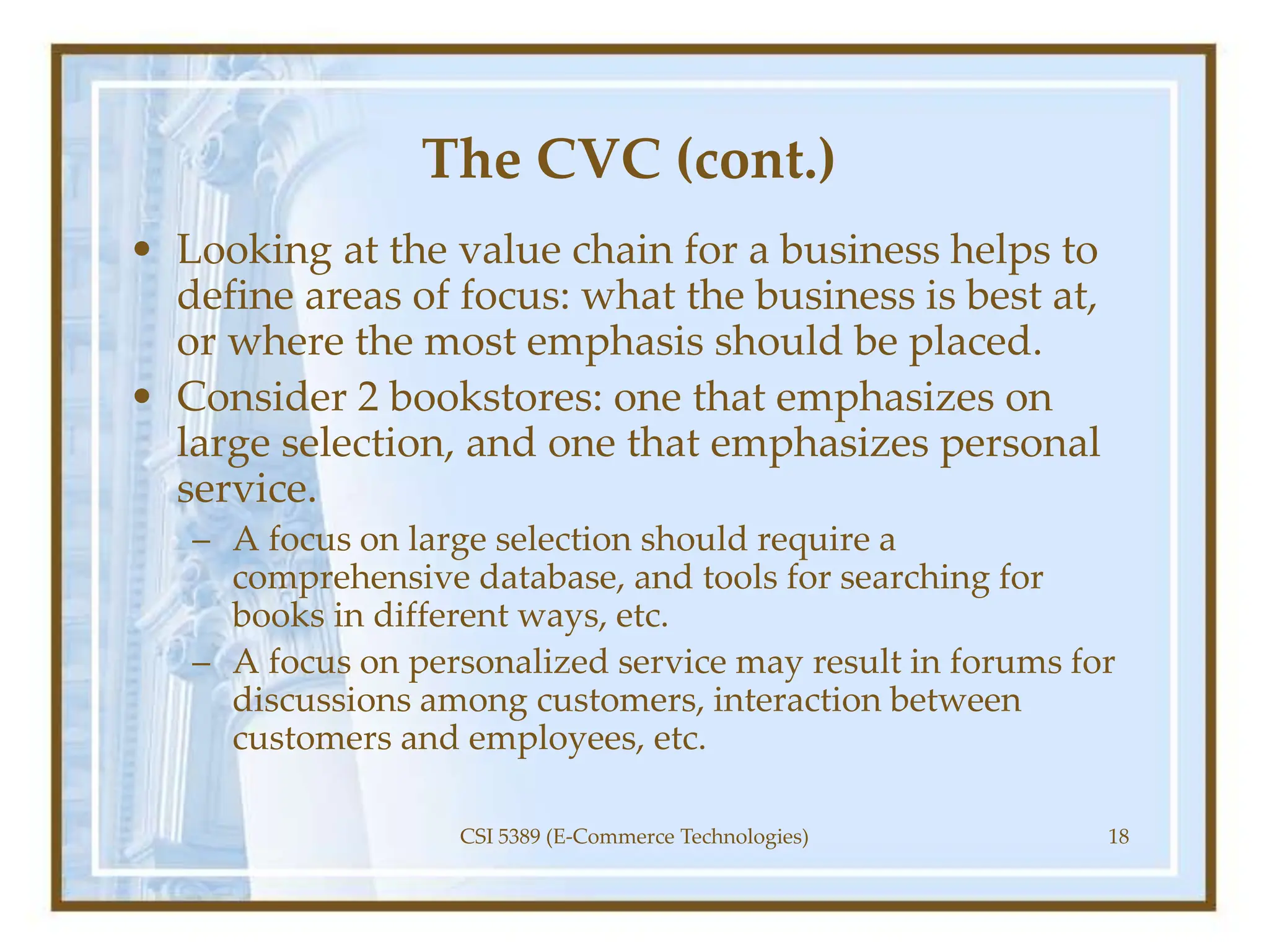 The CVC (cont.)
• Looking at the value chain for a business helps to
define areas of focus: what the business is best at,
or where the most emphasis should be placed.
• Consider 2 bookstores: one that emphasizes on
large selection, and one that emphasizes personal
service.
– A focus on large selection should require a
comprehensive database, and tools for searching for
books in different ways, etc.
– A focus on personalized service may result in forums for
discussions among customers, interaction between
customers and employees, etc.
CSI 5389 (E-Commerce Technologies) 18
 