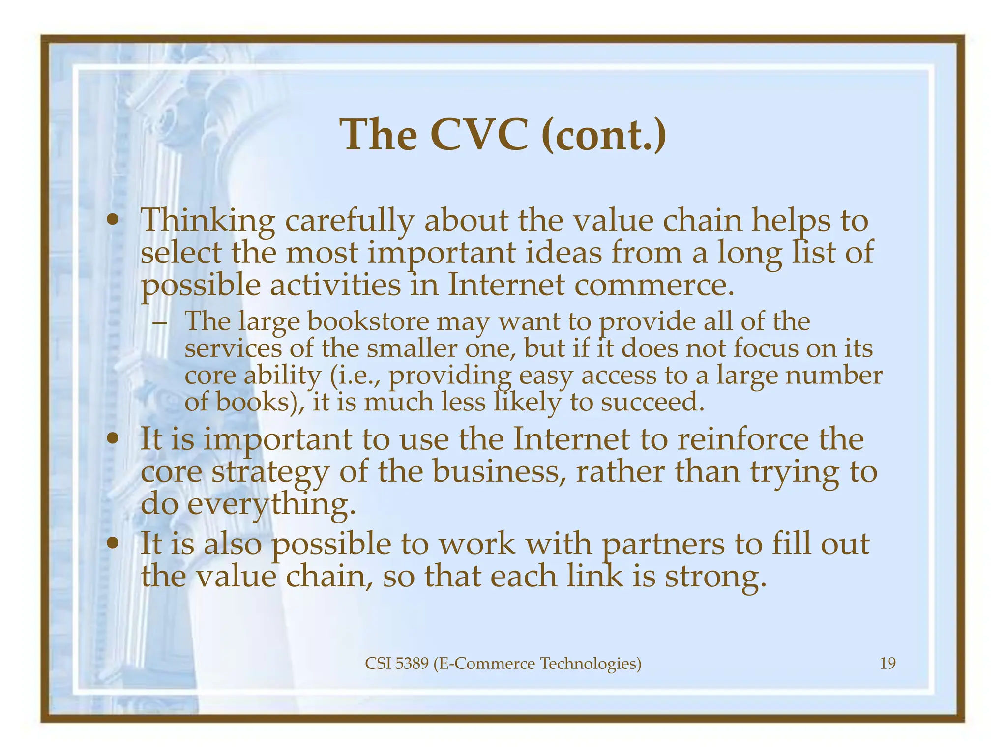 The CVC (cont.)
• Thinking carefully about the value chain helps to
select the most important ideas from a long list of
possible activities in Internet commerce.
– The large bookstore may want to provide all of the
services of the smaller one, but if it does not focus on its
core ability (i.e., providing easy access to a large number
of books), it is much less likely to succeed.
• It is important to use the Internet to reinforce the
core strategy of the business, rather than trying to
do everything.
• It is also possible to work with partners to fill out
the value chain, so that each link is strong.
CSI 5389 (E-Commerce Technologies) 19
 