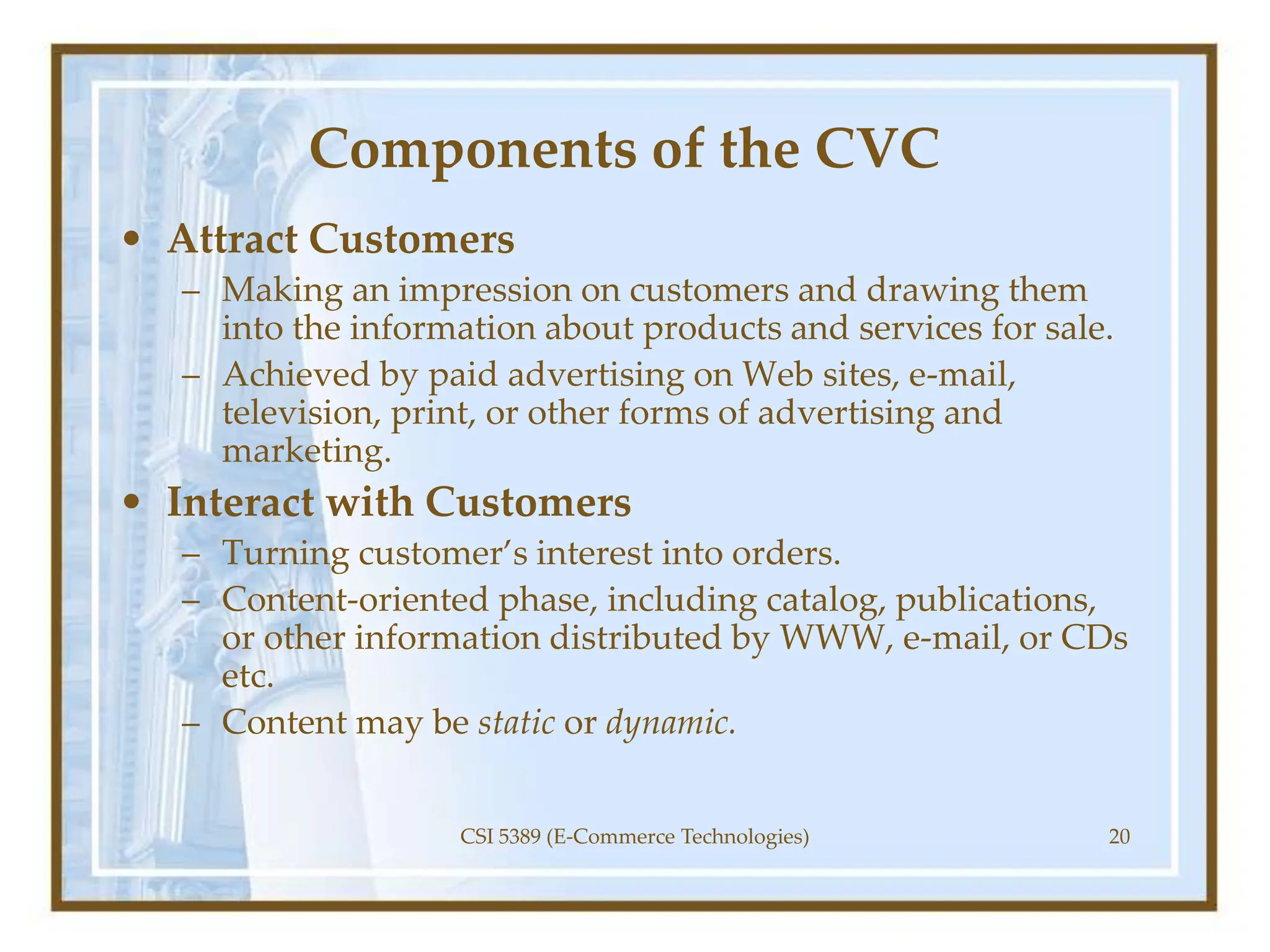 Components of the CVC
• Attract Customers
– Making an impression on customers and drawing them
into the information about products and services for sale.
– Achieved by paid advertising on Web sites, e-mail,
television, print, or other forms of advertising and
marketing.
• Interact with Customers
– Turning customer’s interest into orders.
– Content-oriented phase, including catalog, publications,
or other information distributed by WWW, e-mail, or CDs
etc.
– Content may be static or dynamic.
CSI 5389 (E-Commerce Technologies) 20
 