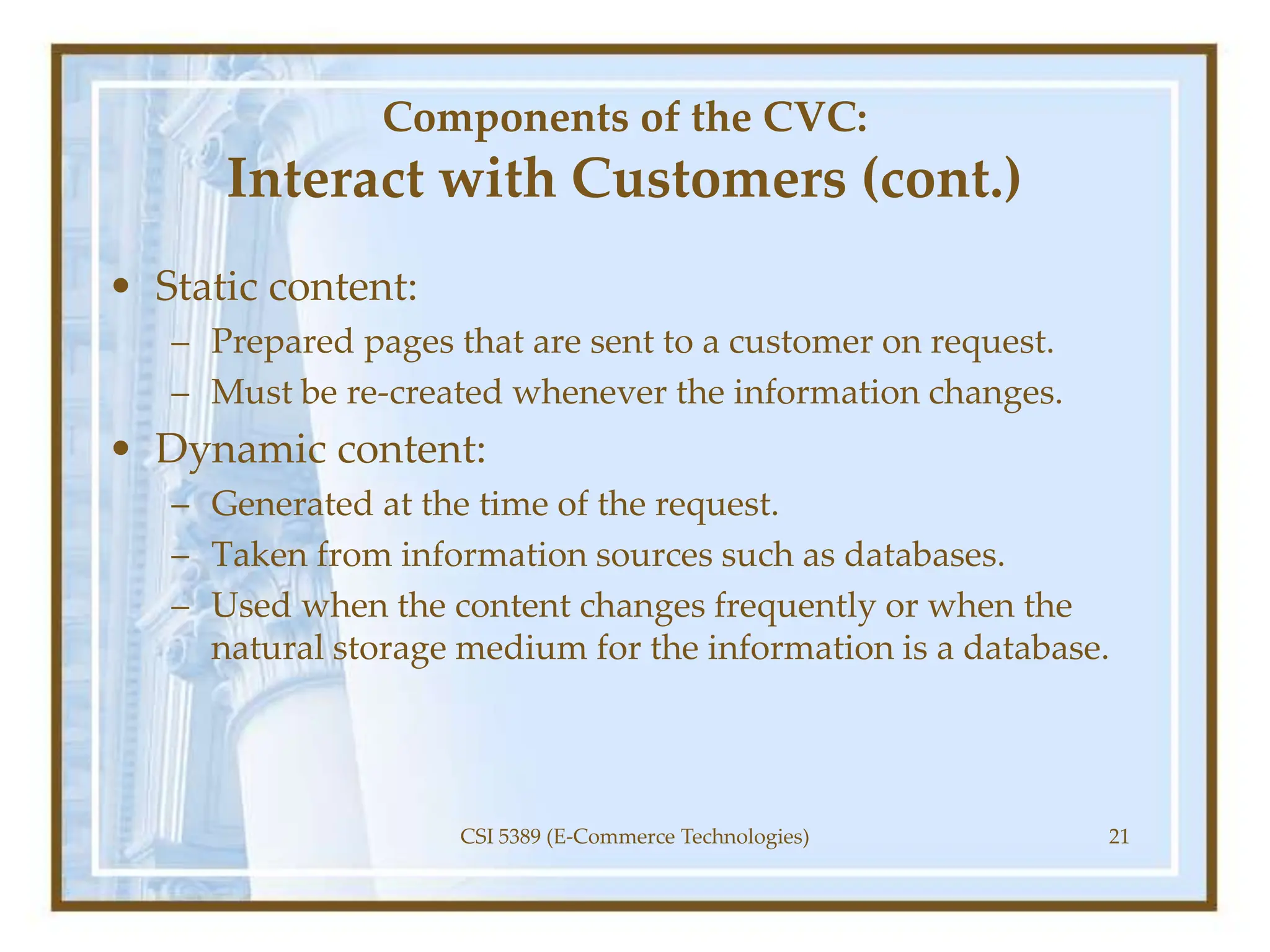 Components of the CVC:
Interact with Customers (cont.)
• Static content:
– Prepared pages that are sent to a customer on request.
– Must be re-created whenever the information changes.
• Dynamic content:
– Generated at the time of the request.
– Taken from information sources such as databases.
– Used when the content changes frequently or when the
natural storage medium for the information is a database.
CSI 5389 (E-Commerce Technologies) 21
 