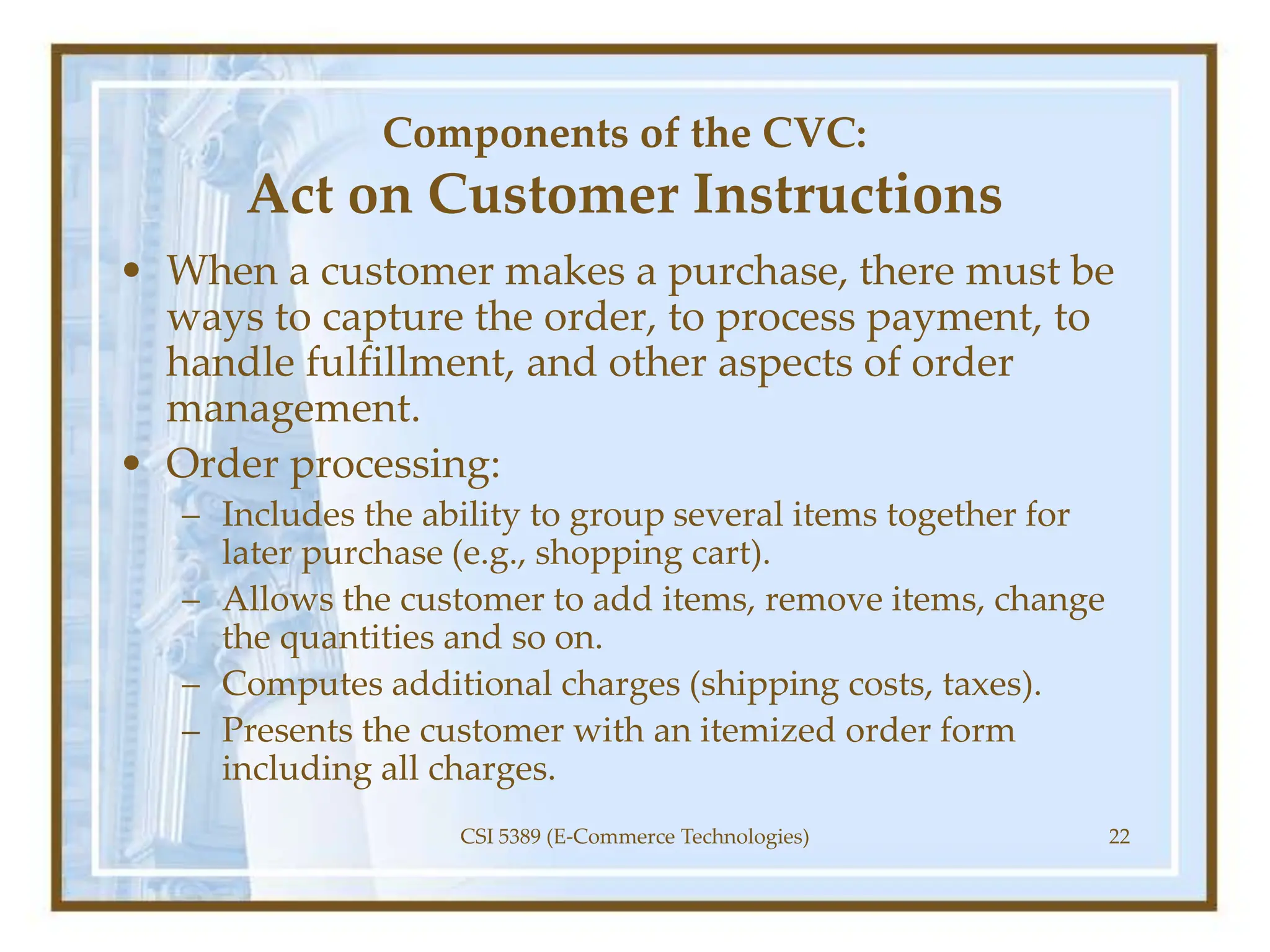 Components of the CVC:
Act on Customer Instructions
• When a customer makes a purchase, there must be
ways to capture the order, to process payment, to
handle fulfillment, and other aspects of order
management.
• Order processing:
– Includes the ability to group several items together for
later purchase (e.g., shopping cart).
– Allows the customer to add items, remove items, change
the quantities and so on.
– Computes additional charges (shipping costs, taxes).
– Presents the customer with an itemized order form
including all charges.
CSI 5389 (E-Commerce Technologies) 22
 