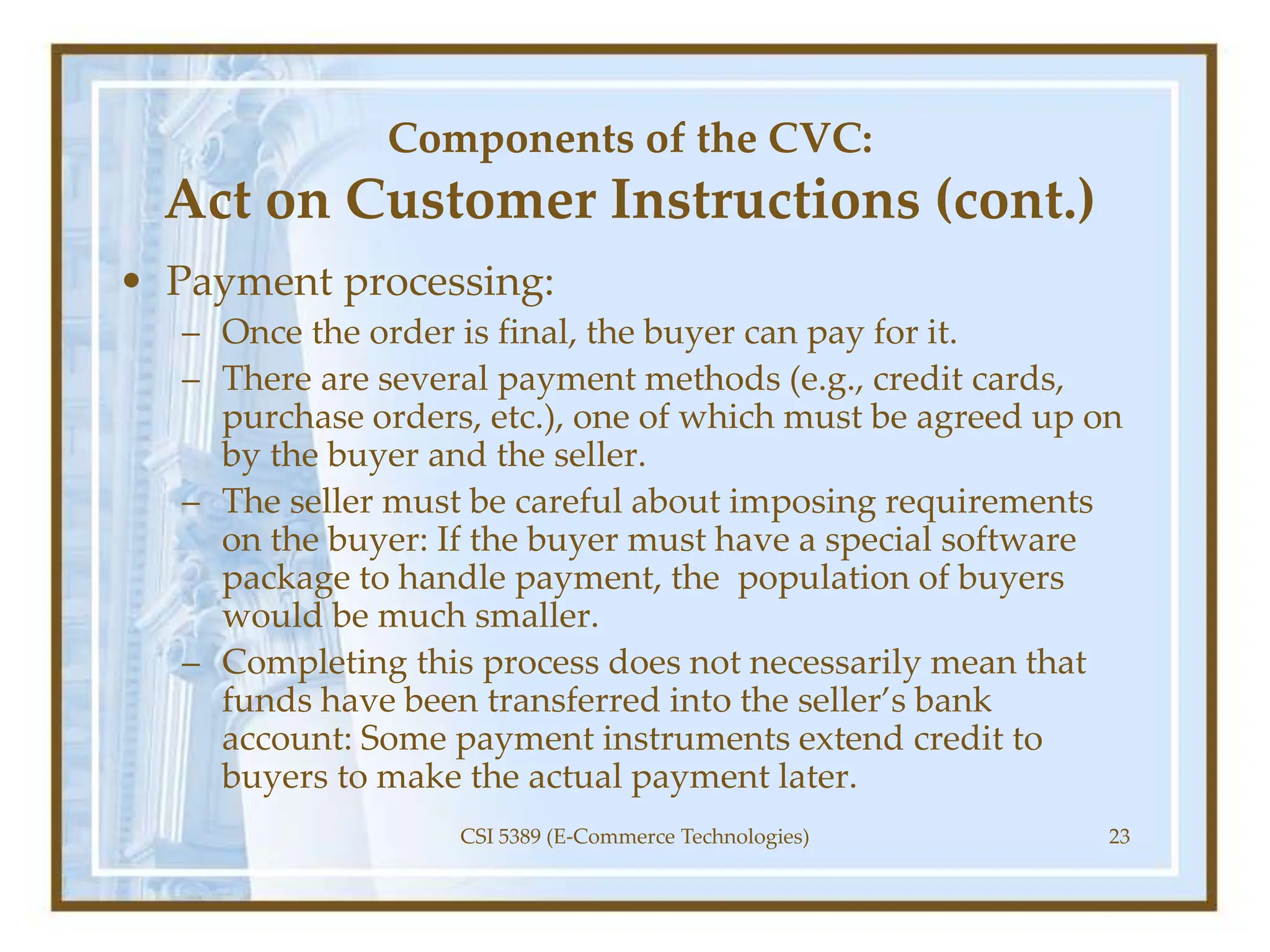 Components of the CVC:
Act on Customer Instructions (cont.)
• Payment processing:
– Once the order is final, the buyer can pay for it.
– There are several payment methods (e.g., credit cards,
purchase orders, etc.), one of which must be agreed up on
by the buyer and the seller.
– The seller must be careful about imposing requirements
on the buyer: If the buyer must have a special software
package to handle payment, the population of buyers
would be much smaller.
– Completing this process does not necessarily mean that
funds have been transferred into the seller’s bank
account: Some payment instruments extend credit to
buyers to make the actual payment later.
CSI 5389 (E-Commerce Technologies) 23
 