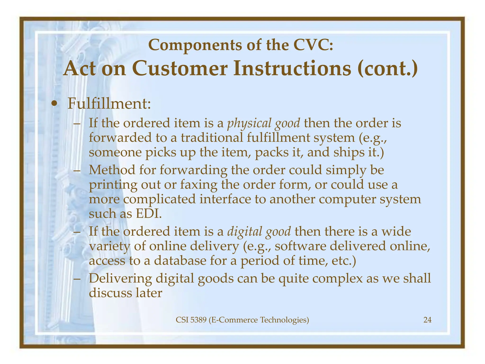 Components of the CVC:
Act on Customer Instructions (cont.)
• Fulfillment:
– If the ordered item is a physical good then the order is
forwarded to a traditional fulfillment system (e.g.,
someone picks up the item, packs it, and ships it.)
– Method for forwarding the order could simply be
printing out or faxing the order form, or could use a
more complicated interface to another computer system
such as EDI.
– If the ordered item is a digital good then there is a wide
variety of online delivery (e.g., software delivered online,
access to a database for a period of time, etc.)
– Delivering digital goods can be quite complex as we shall
discuss later
CSI 5389 (E-Commerce Technologies) 24
 