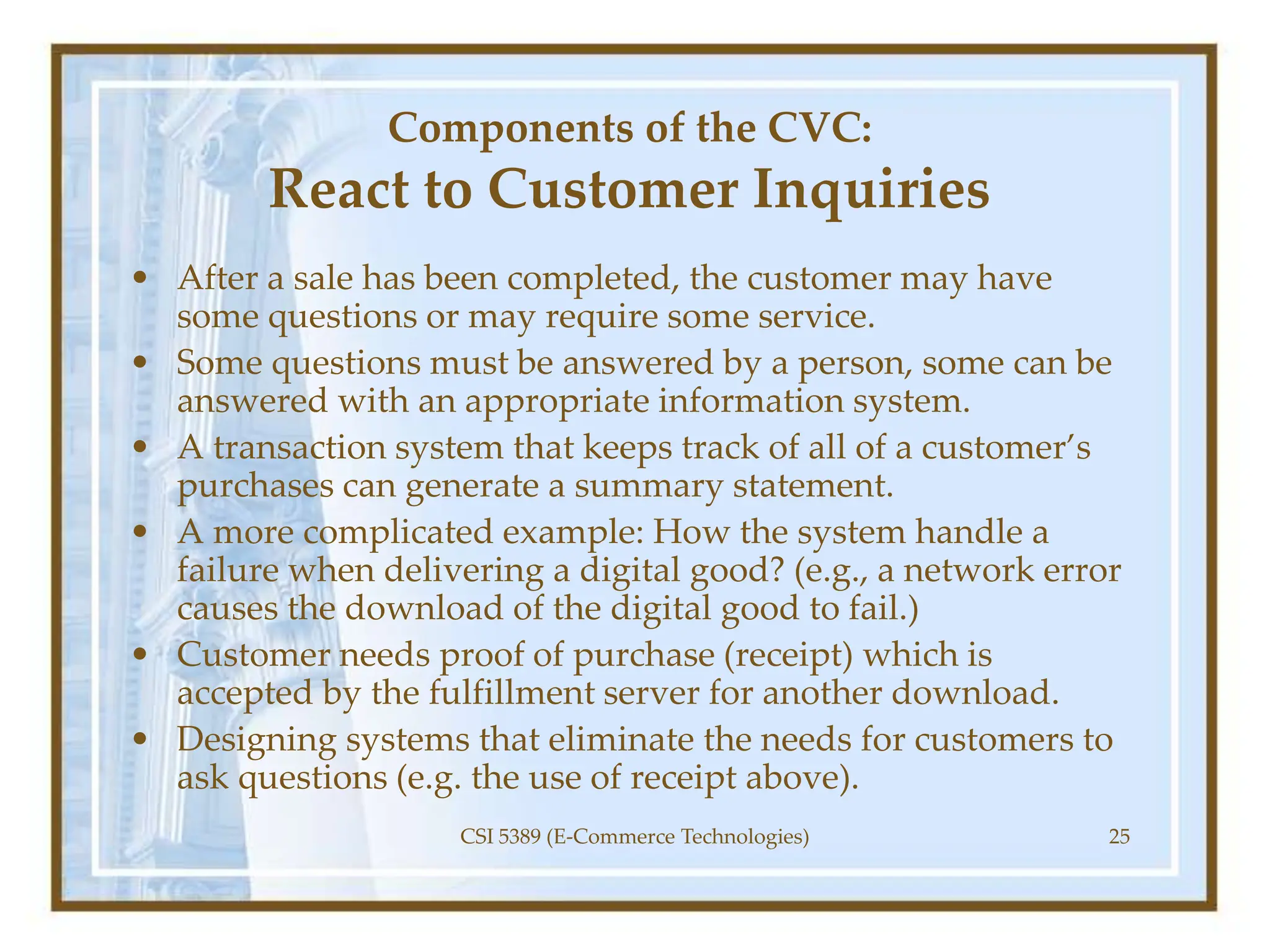 Components of the CVC:
React to Customer Inquiries
• After a sale has been completed, the customer may have
some questions or may require some service.
• Some questions must be answered by a person, some can be
answered with an appropriate information system.
• A transaction system that keeps track of all of a customer’s
purchases can generate a summary statement.
• A more complicated example: How the system handle a
failure when delivering a digital good? (e.g., a network error
causes the download of the digital good to fail.)
• Customer needs proof of purchase (receipt) which is
accepted by the fulfillment server for another download.
• Designing systems that eliminate the needs for customers to
ask questions (e.g. the use of receipt above).
CSI 5389 (E-Commerce Technologies) 25
 