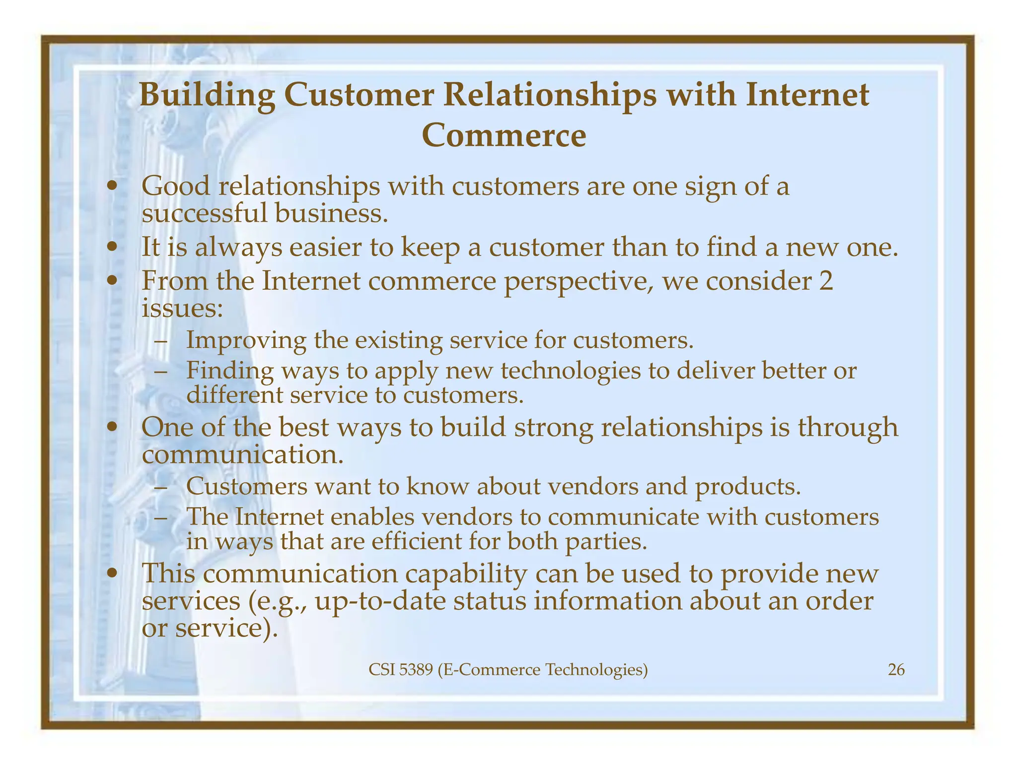 Building Customer Relationships with Internet
Commerce
• Good relationships with customers are one sign of a
successful business.
• It is always easier to keep a customer than to find a new one.
• From the Internet commerce perspective, we consider 2
issues:
– Improving the existing service for customers.
– Finding ways to apply new technologies to deliver better or
different service to customers.
• One of the best ways to build strong relationships is through
communication.
– Customers want to know about vendors and products.
– The Internet enables vendors to communicate with customers
in ways that are efficient for both parties.
• This communication capability can be used to provide new
services (e.g., up-to-date status information about an order
or service).
CSI 5389 (E-Commerce Technologies) 26
 