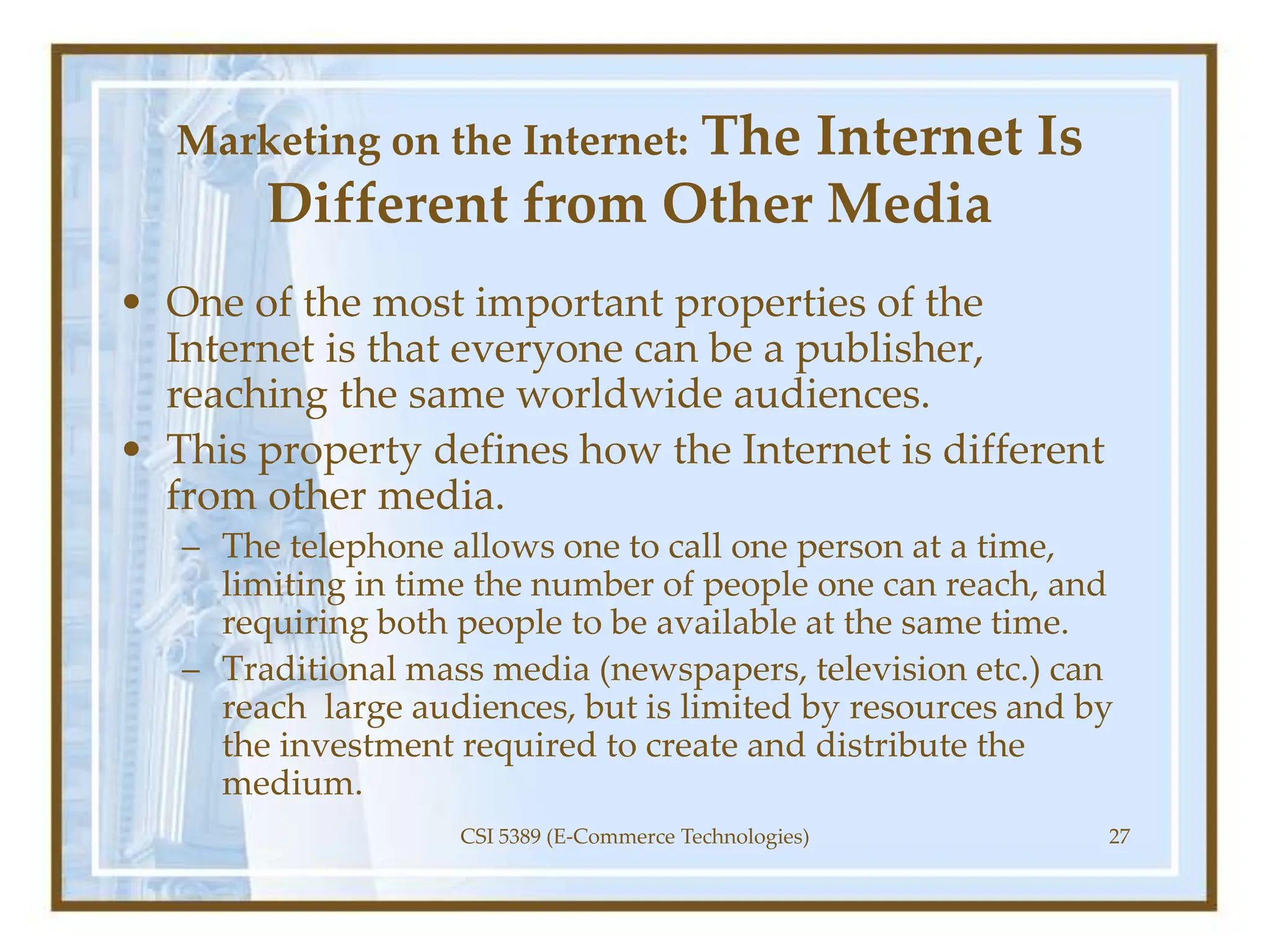 Marketing on the Internet: The Internet Is
Different from Other Media
• One of the most important properties of the
Internet is that everyone can be a publisher,
reaching the same worldwide audiences.
• This property defines how the Internet is different
from other media.
– The telephone allows one to call one person at a time,
limiting in time the number of people one can reach, and
requiring both people to be available at the same time.
– Traditional mass media (newspapers, television etc.) can
reach large audiences, but is limited by resources and by
the investment required to create and distribute the
medium.
CSI 5389 (E-Commerce Technologies) 27
 