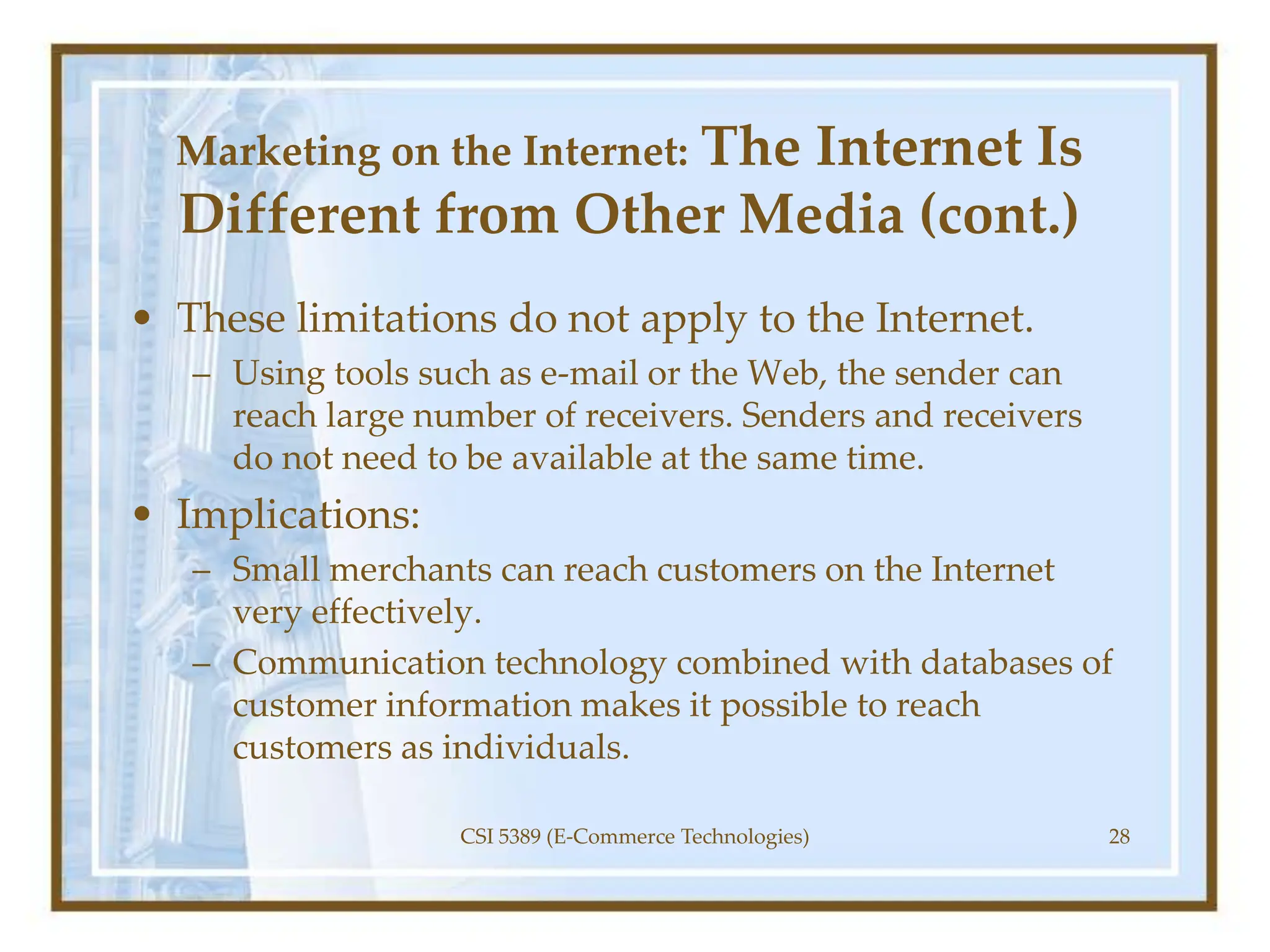 Marketing on the Internet: The Internet Is
Different from Other Media (cont.)
• These limitations do not apply to the Internet.
– Using tools such as e-mail or the Web, the sender can
reach large number of receivers. Senders and receivers
do not need to be available at the same time.
• Implications:
– Small merchants can reach customers on the Internet
very effectively.
– Communication technology combined with databases of
customer information makes it possible to reach
customers as individuals.
CSI 5389 (E-Commerce Technologies) 28
 