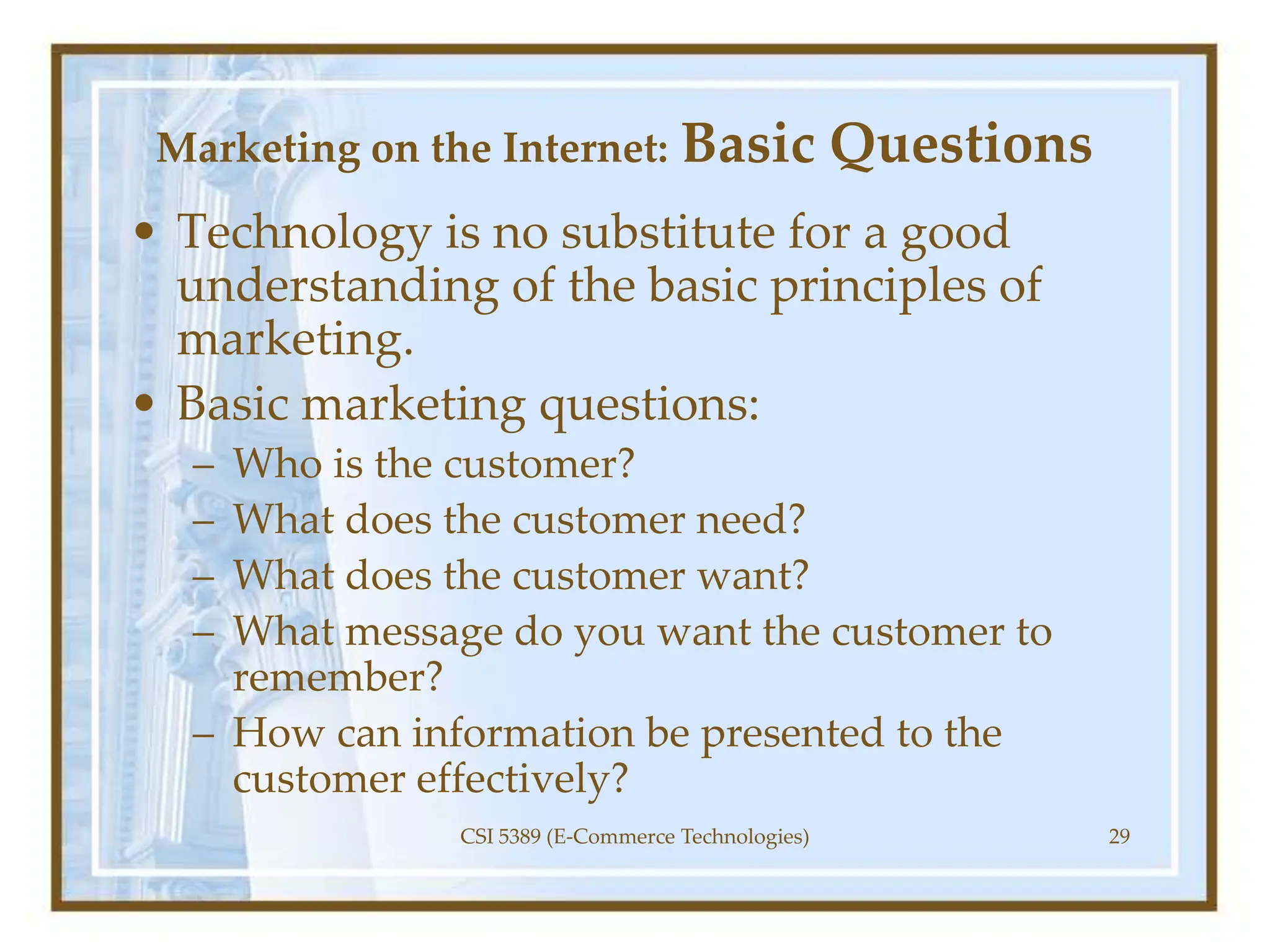 Marketing on the Internet: Basic Questions
• Technology is no substitute for a good
understanding of the basic principles of
marketing.
• Basic marketing questions:
– Who is the customer?
– What does the customer need?
– What does the customer want?
– What message do you want the customer to
remember?
– How can information be presented to the
customer effectively?
CSI 5389 (E-Commerce Technologies) 29
 
