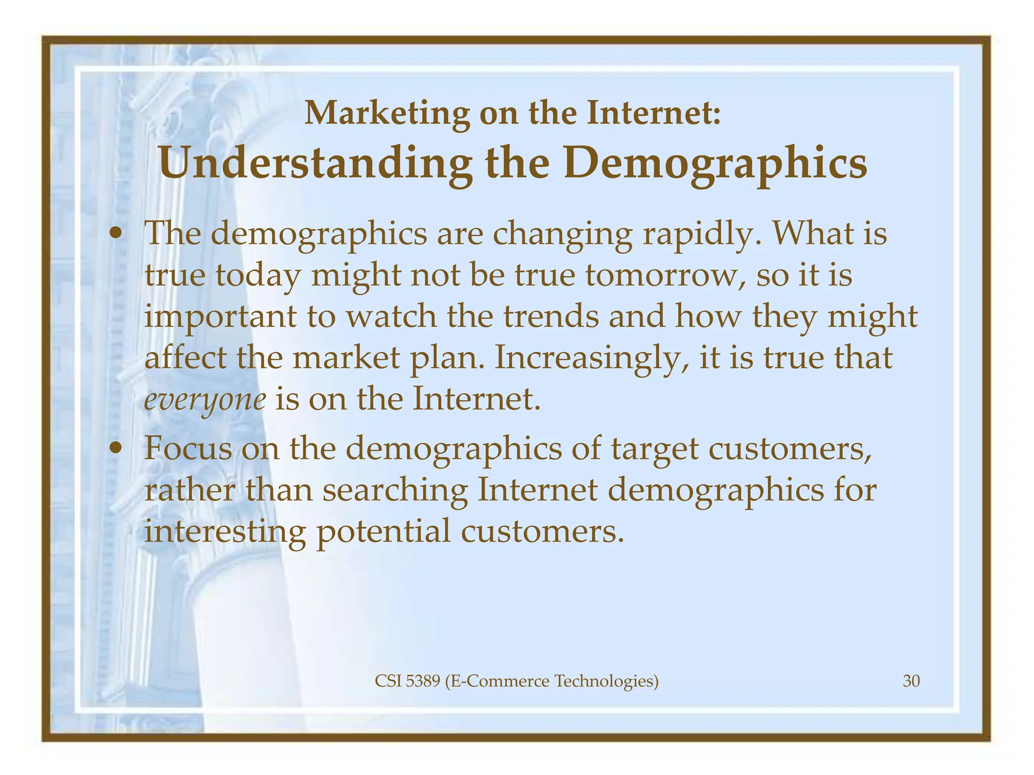 Marketing on the Internet:
Understanding the Demographics
• The demographics are changing rapidly. What is
true today might not be true tomorrow, so it is
important to watch the trends and how they might
affect the market plan. Increasingly, it is true that
everyone is on the Internet.
• Focus on the demographics of target customers,
rather than searching Internet demographics for
interesting potential customers.
CSI 5389 (E-Commerce Technologies) 30
 