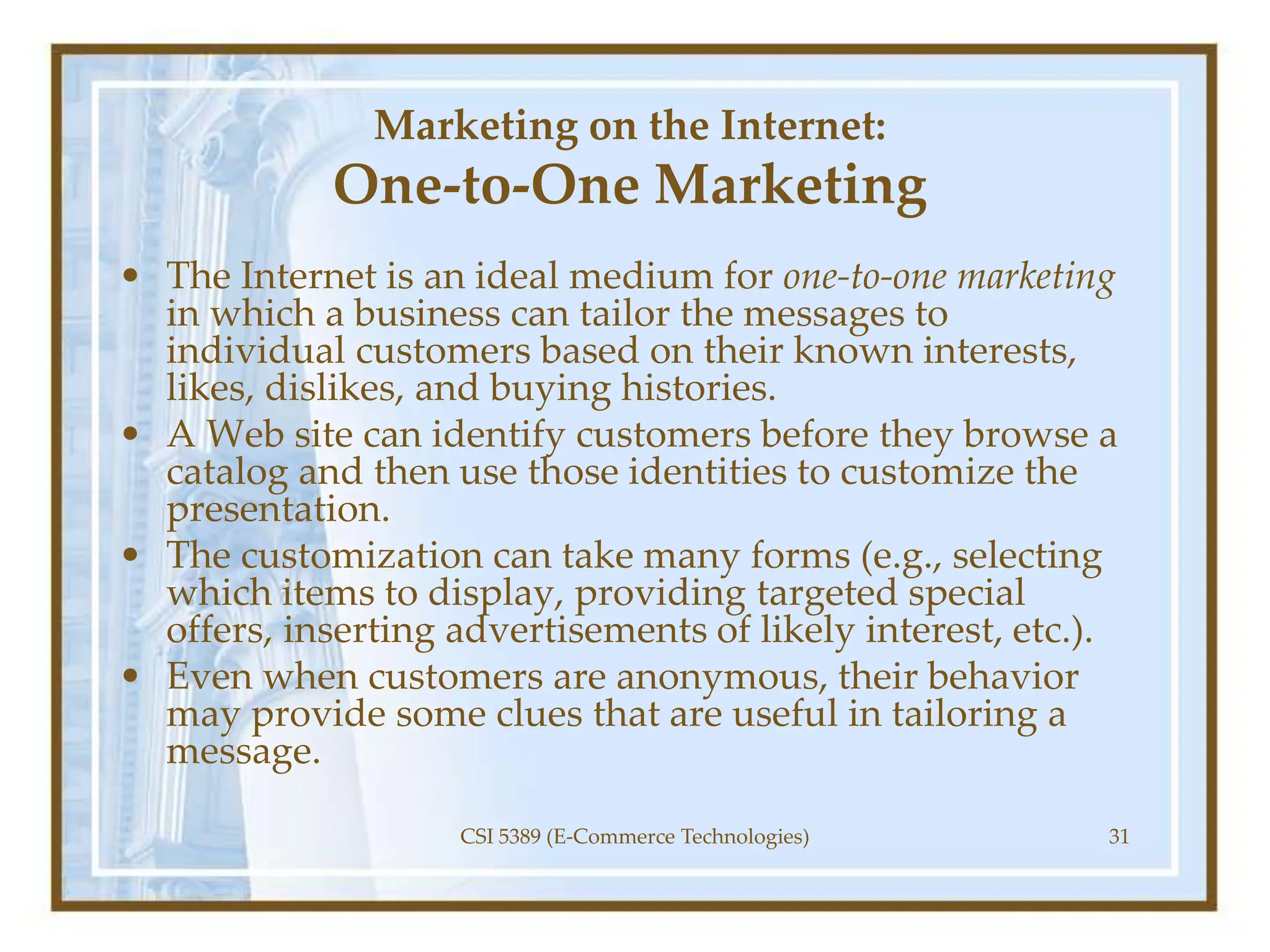 Marketing on the Internet:
One-to-One Marketing
• The Internet is an ideal medium for one-to-one marketing
in which a business can tailor the messages to
individual customers based on their known interests,
likes, dislikes, and buying histories.
• A Web site can identify customers before they browse a
catalog and then use those identities to customize the
presentation.
• The customization can take many forms (e.g., selecting
which items to display, providing targeted special
offers, inserting advertisements of likely interest, etc.).
• Even when customers are anonymous, their behavior
may provide some clues that are useful in tailoring a
message.
CSI 5389 (E-Commerce Technologies) 31
 