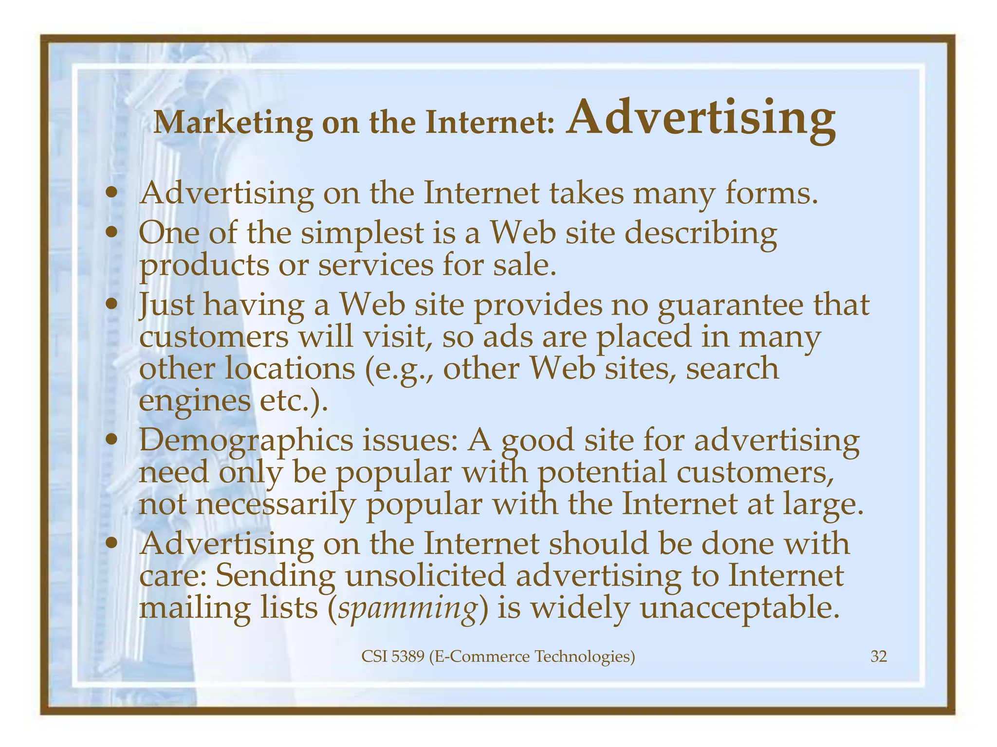 Marketing on the Internet: Advertising
• Advertising on the Internet takes many forms.
• One of the simplest is a Web site describing
products or services for sale.
• Just having a Web site provides no guarantee that
customers will visit, so ads are placed in many
other locations (e.g., other Web sites, search
engines etc.).
• Demographics issues: A good site for advertising
need only be popular with potential customers,
not necessarily popular with the Internet at large.
• Advertising on the Internet should be done with
care: Sending unsolicited advertising to Internet
mailing lists (spamming) is widely unacceptable.
CSI 5389 (E-Commerce Technologies) 32
 