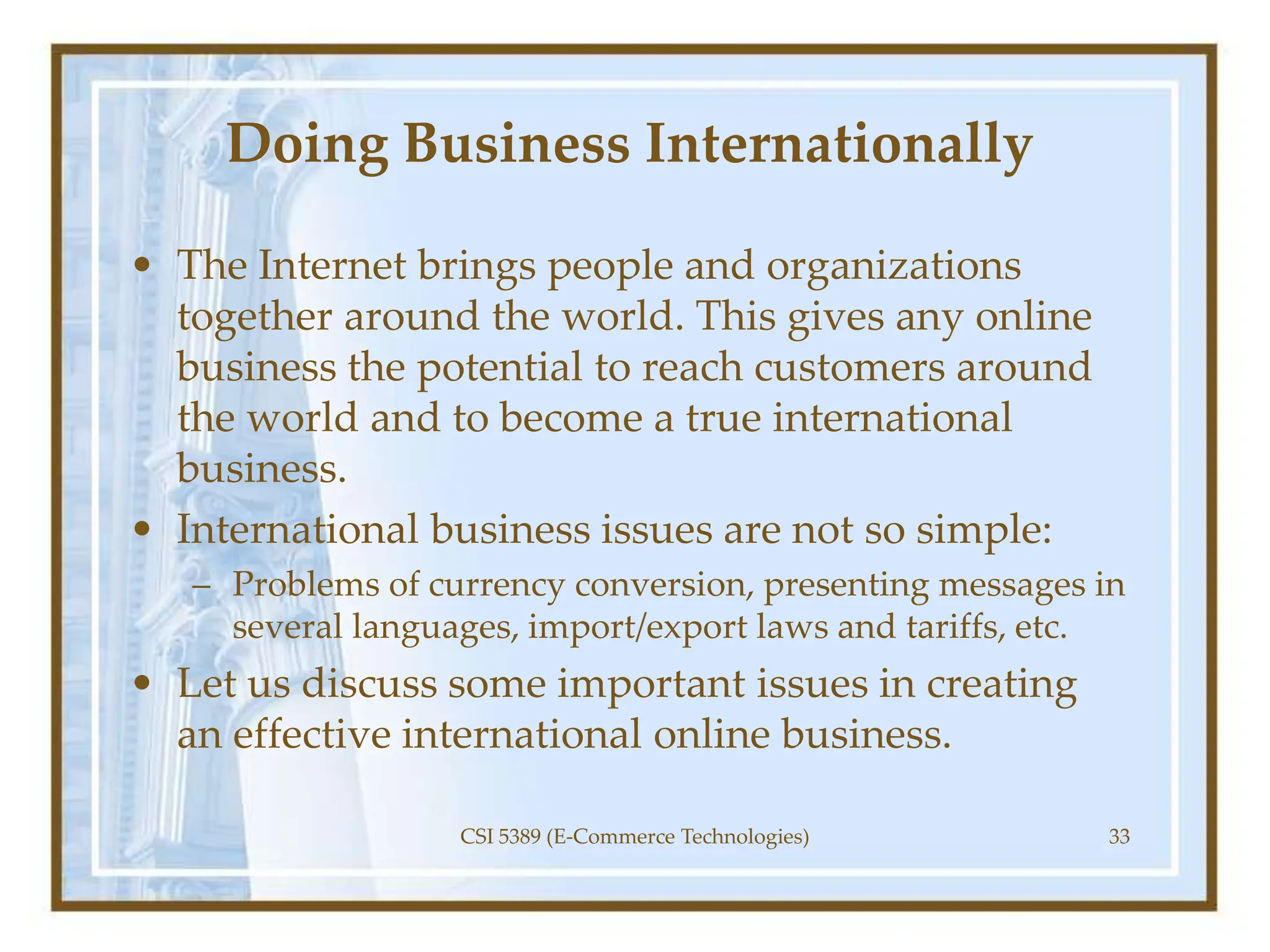 Doing Business Internationally
• The Internet brings people and organizations
together around the world. This gives any online
business the potential to reach customers around
the world and to become a true international
business.
• International business issues are not so simple:
– Problems of currency conversion, presenting messages in
several languages, import/export laws and tariffs, etc.
• Let us discuss some important issues in creating
an effective international online business.
CSI 5389 (E-Commerce Technologies) 33
 