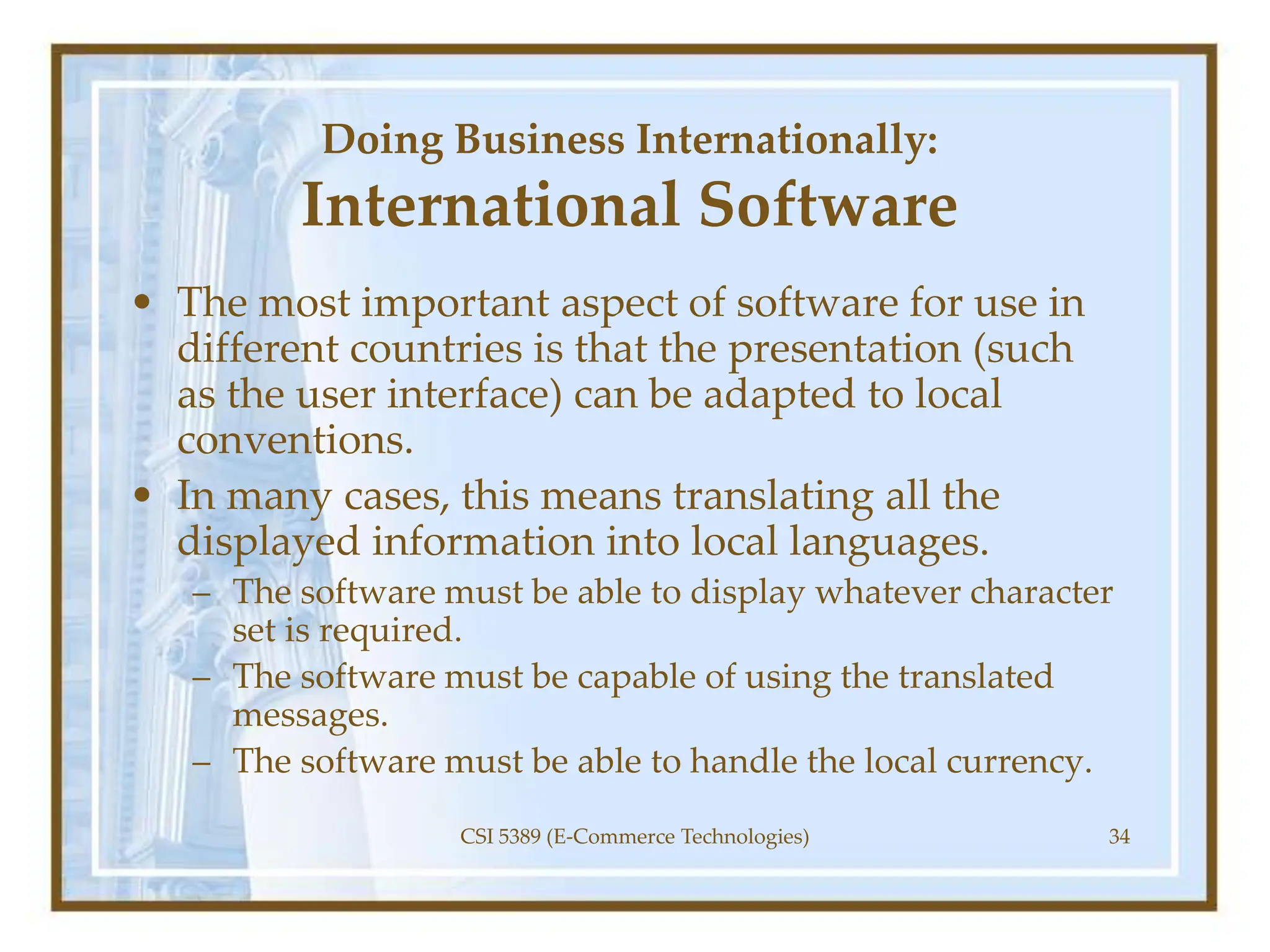 Doing Business Internationally:
International Software
• The most important aspect of software for use in
different countries is that the presentation (such
as the user interface) can be adapted to local
conventions.
• In many cases, this means translating all the
displayed information into local languages.
– The software must be able to display whatever character
set is required.
– The software must be capable of using the translated
messages.
– The software must be able to handle the local currency.
CSI 5389 (E-Commerce Technologies) 34
 