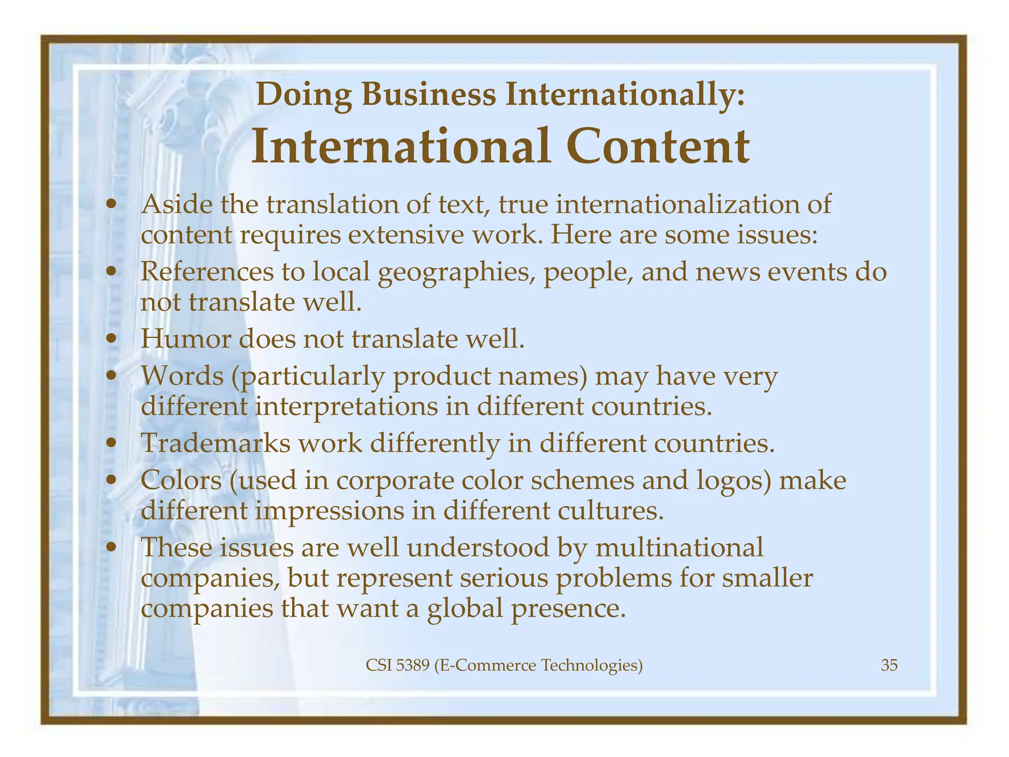 Doing Business Internationally:
International Content
• Aside the translation of text, true internationalization of
content requires extensive work. Here are some issues:
• References to local geographies, people, and news events do
not translate well.
• Humor does not translate well.
• Words (particularly product names) may have very
different interpretations in different countries.
• Trademarks work differently in different countries.
• Colors (used in corporate color schemes and logos) make
different impressions in different cultures.
• These issues are well understood by multinational
companies, but represent serious problems for smaller
companies that want a global presence.
CSI 5389 (E-Commerce Technologies) 35
 