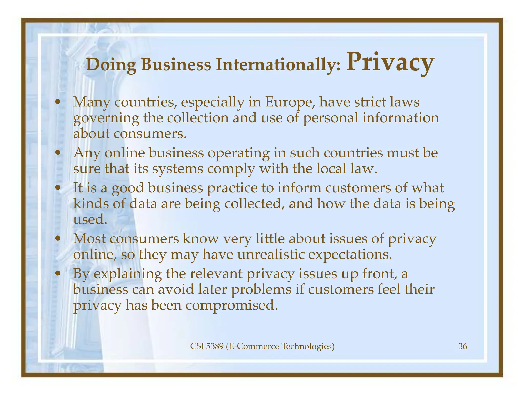 Doing Business Internationally: Privacy
• Many countries, especially in Europe, have strict laws
governing the collection and use of personal information
about consumers.
• Any online business operating in such countries must be
sure that its systems comply with the local law.
• It is a good business practice to inform customers of what
kinds of data are being collected, and how the data is being
used.
• Most consumers know very little about issues of privacy
online, so they may have unrealistic expectations.
• By explaining the relevant privacy issues up front, a
business can avoid later problems if customers feel their
privacy has been compromised.
CSI 5389 (E-Commerce Technologies) 36
 