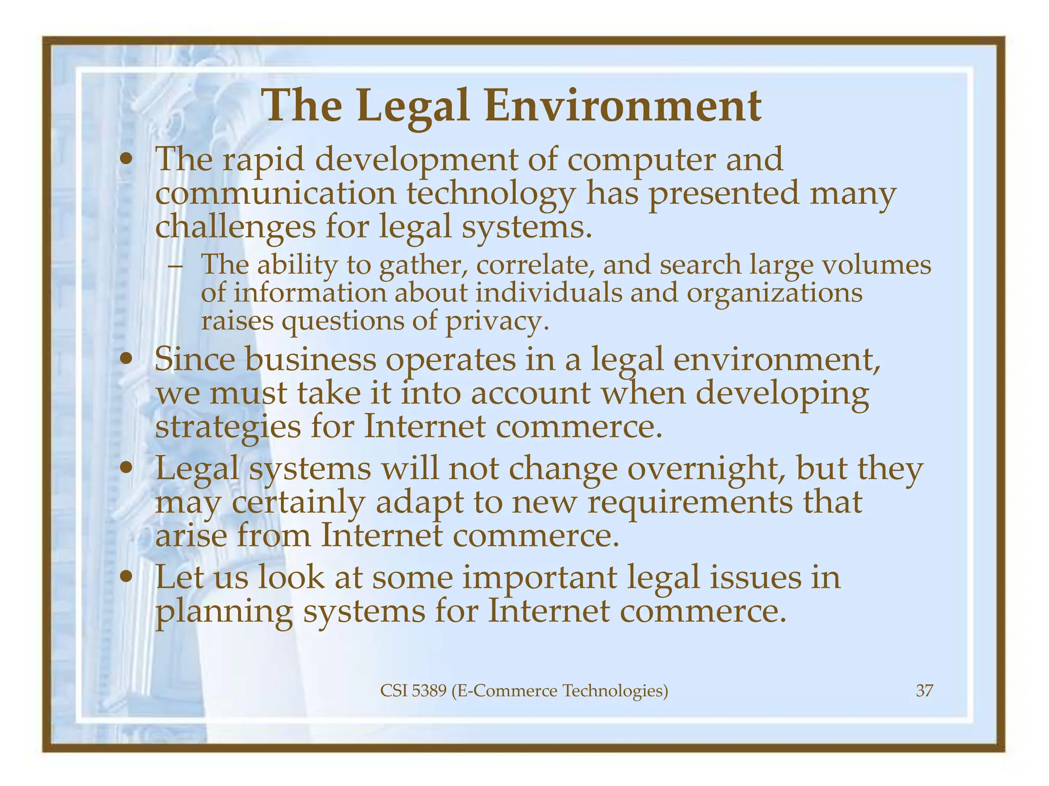 The Legal Environment
• The rapid development of computer and
communication technology has presented many
challenges for legal systems.
– The ability to gather, correlate, and search large volumes
of information about individuals and organizations
raises questions of privacy.
• Since business operates in a legal environment,
we must take it into account when developing
strategies for Internet commerce.
• Legal systems will not change overnight, but they
may certainly adapt to new requirements that
arise from Internet commerce.
• Let us look at some important legal issues in
planning systems for Internet commerce.
CSI 5389 (E-Commerce Technologies) 37
 