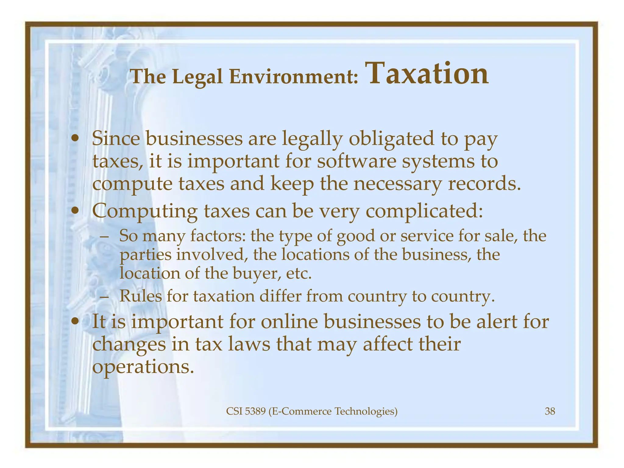 The Legal Environment: Taxation
• Since businesses are legally obligated to pay
taxes, it is important for software systems to
compute taxes and keep the necessary records.
• Computing taxes can be very complicated:
– So many factors: the type of good or service for sale, the
parties involved, the locations of the business, the
location of the buyer, etc.
– Rules for taxation differ from country to country.
• It is important for online businesses to be alert for
changes in tax laws that may affect their
operations.
CSI 5389 (E-Commerce Technologies) 38
 