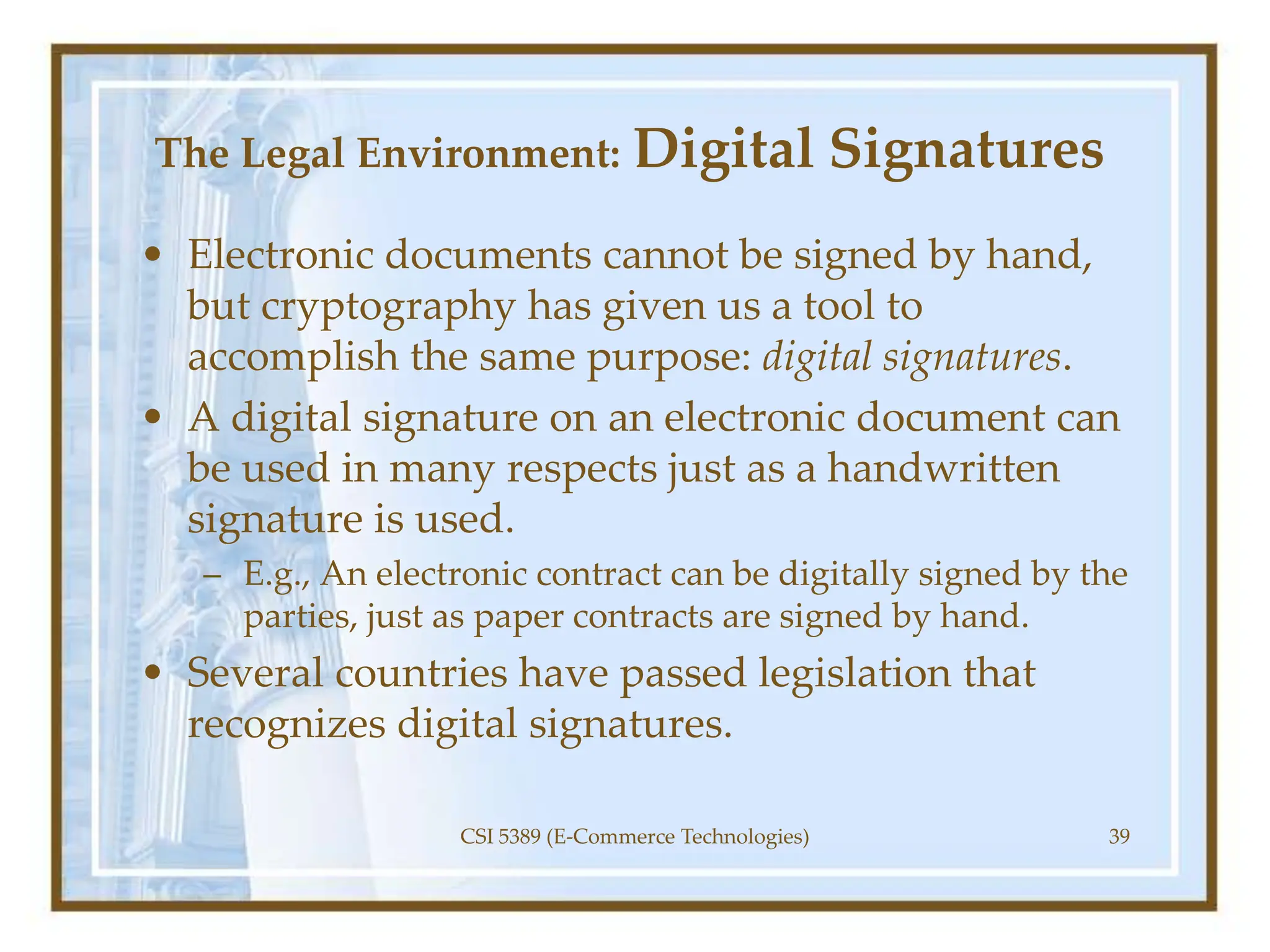 The Legal Environment: Digital Signatures
• Electronic documents cannot be signed by hand,
but cryptography has given us a tool to
accomplish the same purpose: digital signatures.
• A digital signature on an electronic document can
be used in many respects just as a handwritten
signature is used.
– E.g., An electronic contract can be digitally signed by the
parties, just as paper contracts are signed by hand.
• Several countries have passed legislation that
recognizes digital signatures.
CSI 5389 (E-Commerce Technologies) 39
 