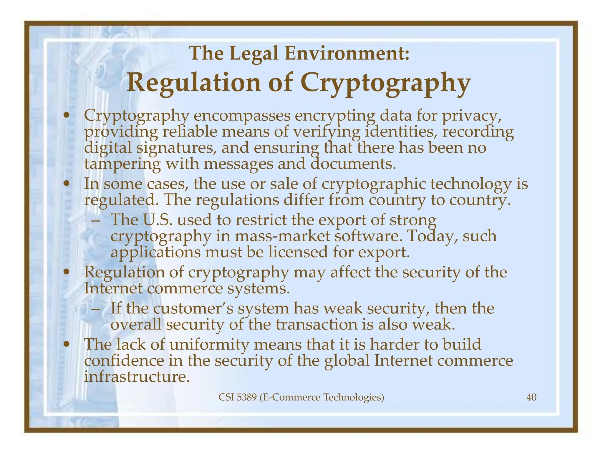 The Legal Environment:
Regulation of Cryptography
• Cryptography encompasses encrypting data for privacy,
providing reliable means of verifying identities, recording
digital signatures, and ensuring that there has been no
tampering with messages and documents.
• In some cases, the use or sale of cryptographic technology is
regulated. The regulations differ from country to country.
– The U.S. used to restrict the export of strong
cryptography in mass-market software. Today, such
applications must be licensed for export.
• Regulation of cryptography may affect the security of the
Internet commerce systems.
– If the customer’s system has weak security, then the
overall security of the transaction is also weak.
• The lack of uniformity means that it is harder to build
confidence in the security of the global Internet commerce
infrastructure.
CSI 5389 (E-Commerce Technologies) 40
 