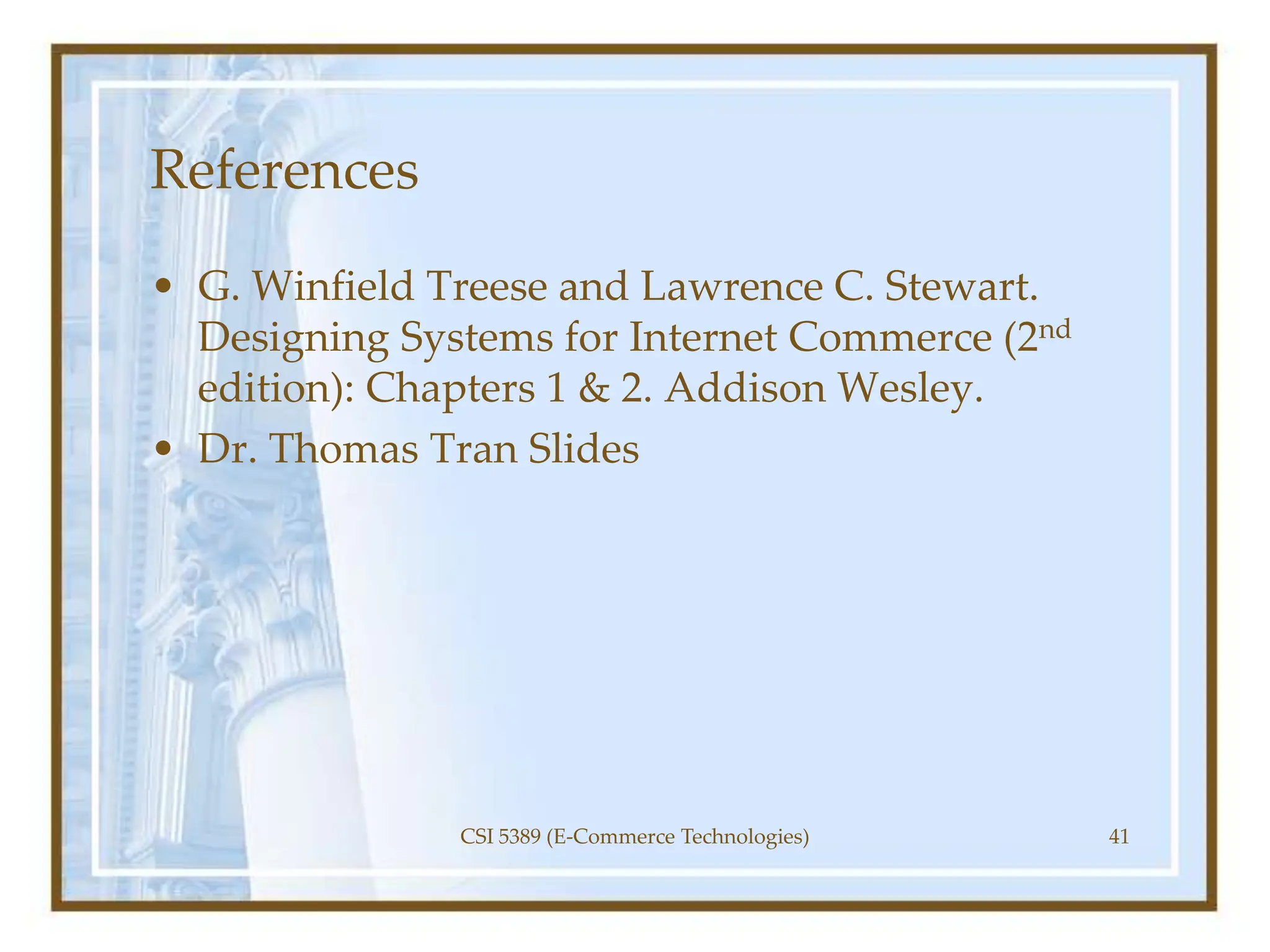 References
• G. Winfield Treese and Lawrence C. Stewart.
Designing Systems for Internet Commerce (2nd
edition): Chapters 1 & 2. Addison Wesley.
• Dr. Thomas Tran Slides
CSI 5389 (E-Commerce Technologies) 41
 