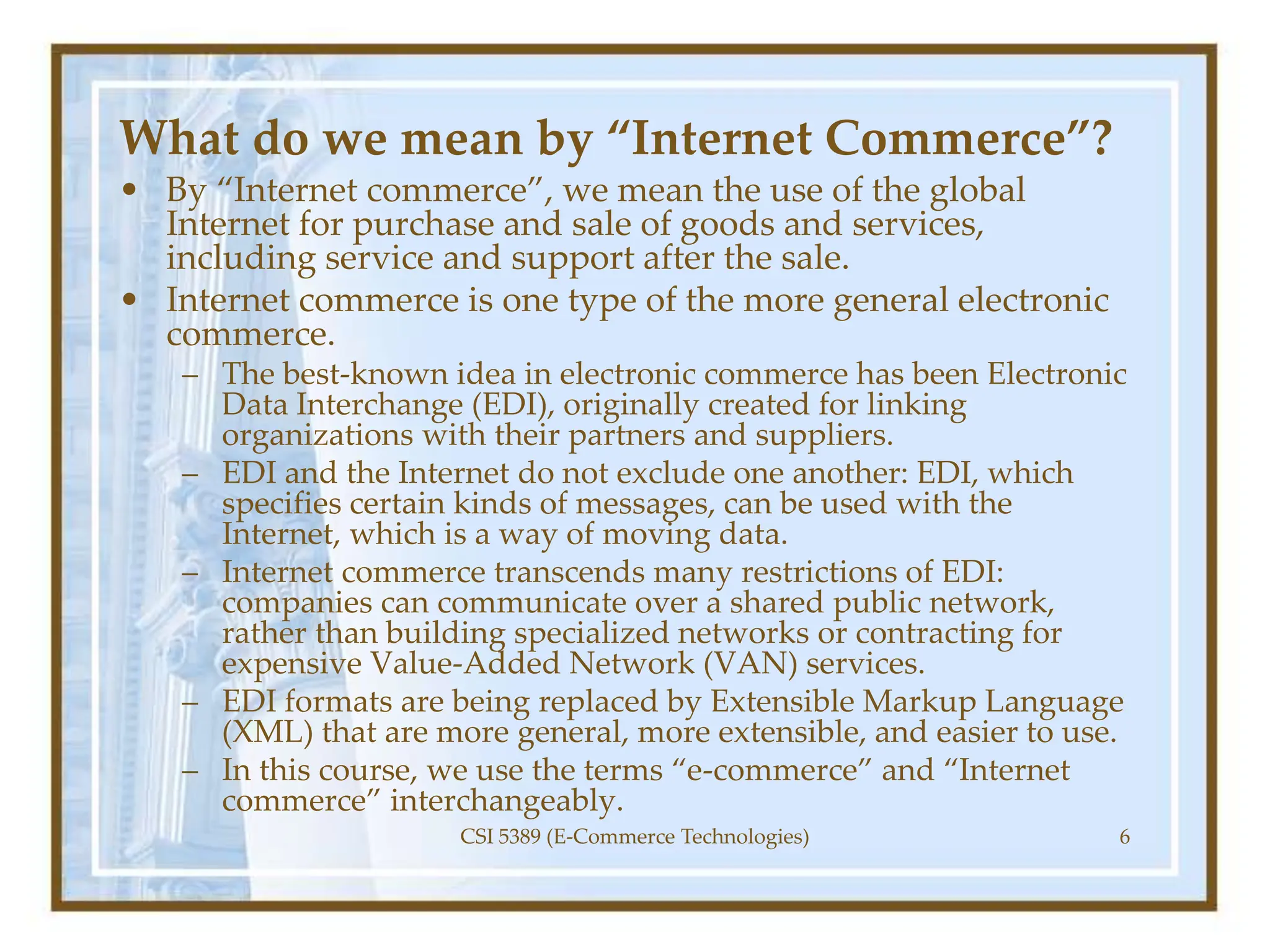 What do we mean by “Internet Commerce”?
• By “Internet commerce”, we mean the use of the global
Internet for purchase and sale of goods and services,
including service and support after the sale.
• Internet commerce is one type of the more general electronic
commerce.
– The best-known idea in electronic commerce has been Electronic
Data Interchange (EDI), originally created for linking
organizations with their partners and suppliers.
– EDI and the Internet do not exclude one another: EDI, which
specifies certain kinds of messages, can be used with the
Internet, which is a way of moving data.
– Internet commerce transcends many restrictions of EDI:
companies can communicate over a shared public network,
rather than building specialized networks or contracting for
expensive Value-Added Network (VAN) services.
– EDI formats are being replaced by Extensible Markup Language
(XML) that are more general, more extensible, and easier to use.
– In this course, we use the terms “e-commerce” and “Internet
commerce” interchangeably.
CSI 5389 (E-Commerce Technologies) 6
 