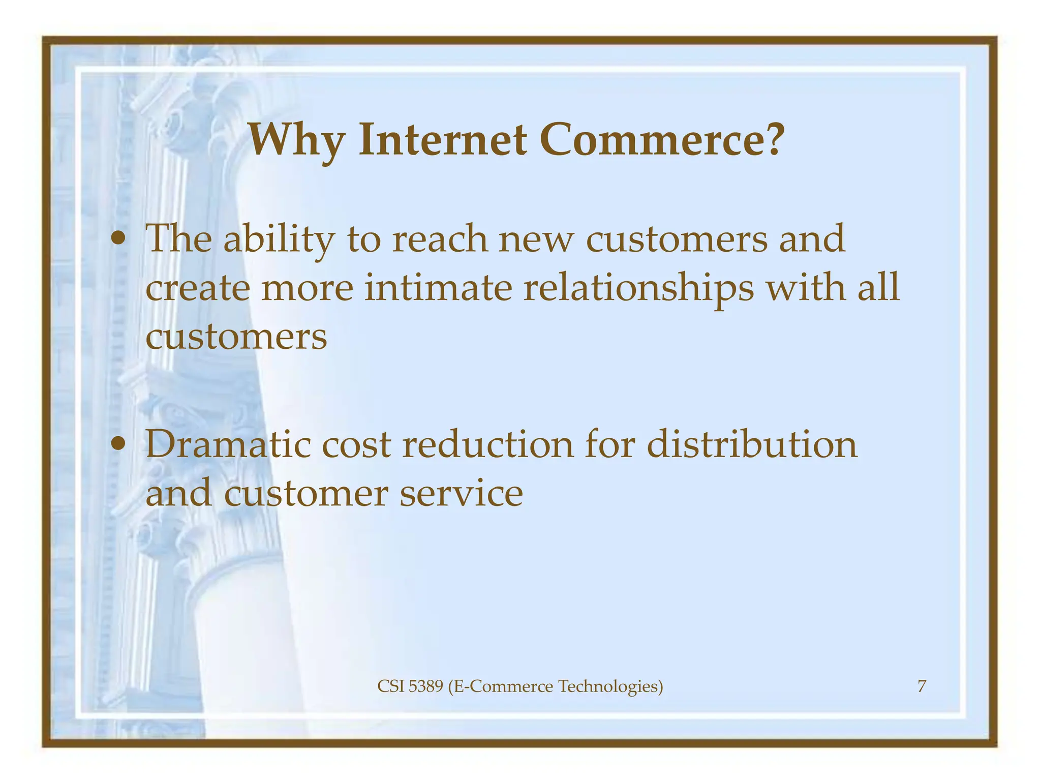 Why Internet Commerce?
• The ability to reach new customers and
create more intimate relationships with all
customers
• Dramatic cost reduction for distribution
and customer service
CSI 5389 (E-Commerce Technologies) 7
 