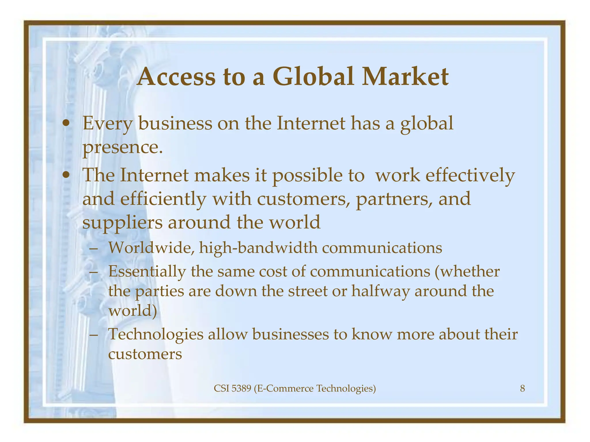 Access to a Global Market
• Every business on the Internet has a global
presence.
• The Internet makes it possible to work effectively
and efficiently with customers, partners, and
suppliers around the world
– Worldwide, high-bandwidth communications
– Essentially the same cost of communications (whether
the parties are down the street or halfway around the
world)
– Technologies allow businesses to know more about their
customers
CSI 5389 (E-Commerce Technologies) 8
 