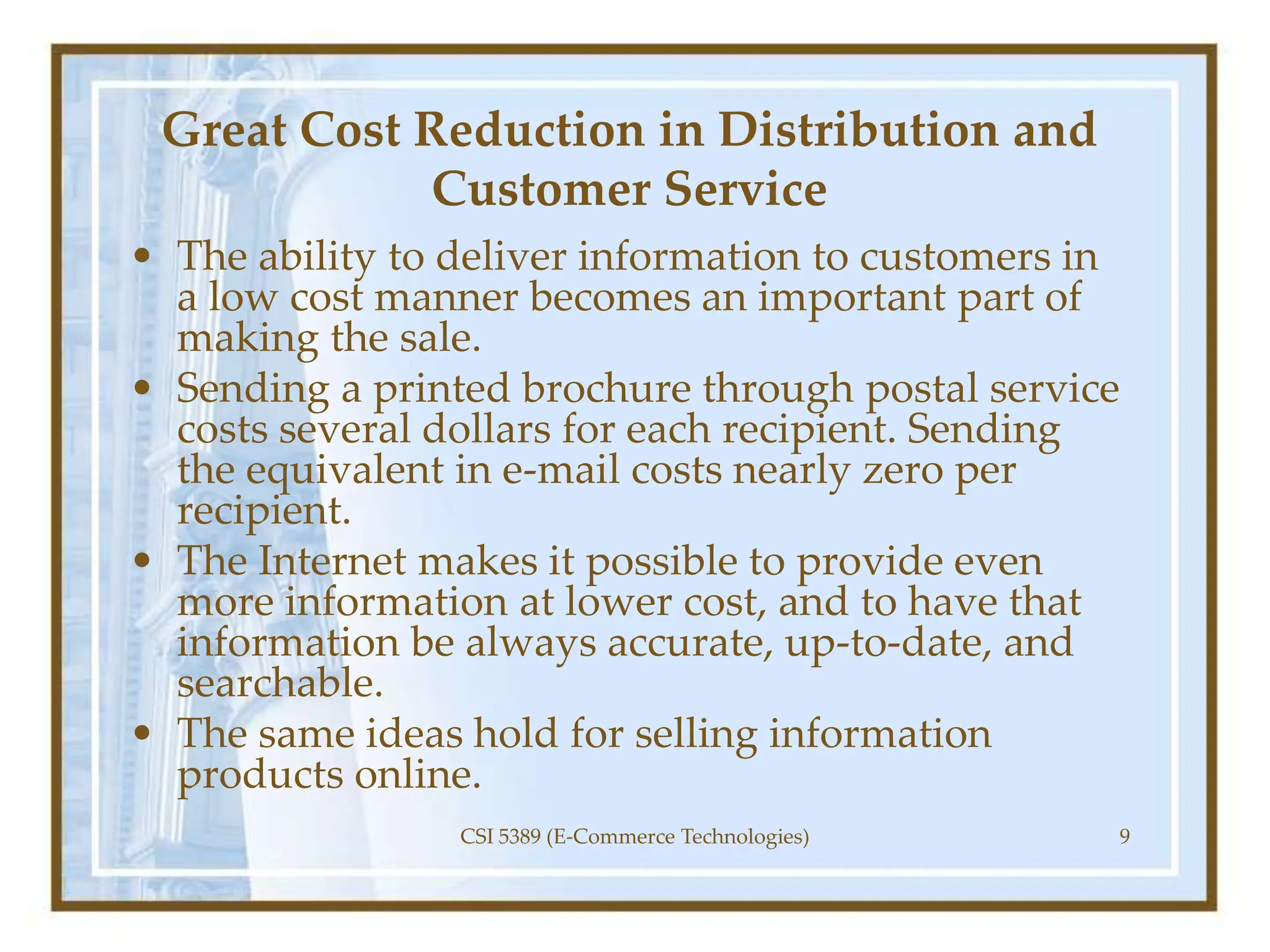 Great Cost Reduction in Distribution and
Customer Service
• The ability to deliver information to customers in
a low cost manner becomes an important part of
making the sale.
• Sending a printed brochure through postal service
costs several dollars for each recipient. Sending
the equivalent in e-mail costs nearly zero per
recipient.
• The Internet makes it possible to provide even
more information at lower cost, and to have that
information be always accurate, up-to-date, and
searchable.
• The same ideas hold for selling information
products online.
CSI 5389 (E-Commerce Technologies) 9
 