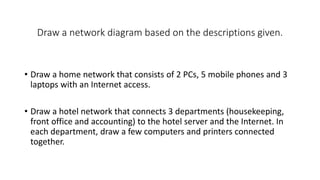 Draw a network diagram based on the descriptions given.
• Draw a home network that consists of 2 PCs, 5 mobile phones and 3
laptops with an Internet access.
• Draw a hotel network that connects 3 departments (housekeeping,
front office and accounting) to the hotel server and the Internet. In
each department, draw a few computers and printers connected
together.