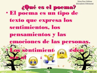 ¿Qué es el poema?¿Qué es el poema?
• El poema es un tipo de
texto que expresa los
sentimientos, los
pensamientos y las
emociones de las personas.
• Los sentimientos pueden
ser alegres o tristes.