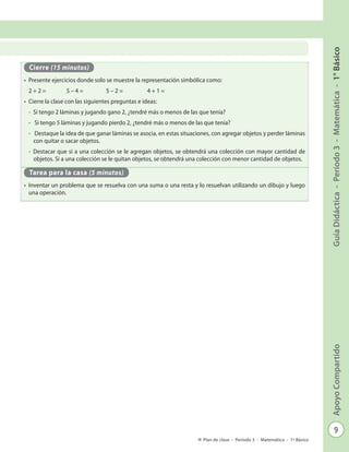 9
GuíaDidáctica-Período3-Matemática-1°BásicoApoyoCompartido
Plan de clase - Período 3 - Matemática - 1º Básico
Cierre (15 minutos)
•	 Presente ejercicios donde solo se muestre la representación simbólica como:
2 + 2 =	 5 – 4 = 		 5 – 2 = 		 4 + 1 =
•	 Cierre la clase con las siguientes preguntas e ideas:
-	 Si tengo 2 láminas y jugando gano 2, ¿tendré más o menos de las que tenía?
-	 Si tengo 5 láminas y jugando pierdo 2, ¿tendré más o menos de las que tenía?
-	 Destaque la idea de que ganar láminas se asocia, en estas situaciones, con agregar objetos y perder láminas
con quitar o sacar objetos.
-	 Destacar que si a una colección se le agregan objetos, se obtendrá una colección con mayor cantidad de
objetos. Si a una colección se le quitan objetos, se obtendrá una colección con menor cantidad de objetos.
Tarea para la casa (5 minutos)
•	 Inventar un problema que se resuelva con una suma o una resta y lo resuelvan utilizando un dibujo y luego
una operación.
 