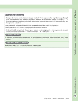 13
GuíaDidáctica-Período3-Matemática-1°BásicoApoyoCompartido
Plan de clase - Período 3 - Matemática - 1º Básico
Desarrollo (55 minutos)
•	 Pida que observen las estrategias planteadas por Cristóbal y Dominga para resolver un problema y que las expli-
quen con sus palabras. En la estrategia de Cristóbal se emplea el uso de dobles, Ejemplo: 4 + 5 = 4 + 4 + 1. Es
importante que mencione la conveniencia de descomponer aditivamente un número, en este caso, 5 = 4 +1 para
trabajar con el doble de 4.
•	 La estrategia de Dominga consiste en contar hacia adelante apoyada en una recta numérica.
•	 En las Actividades 2 y 3 permita que expliquen verbalmente lo realizado.
•	 En la Actividad 3, es importante destacar que si se suma un número pequeño a otro mayor es más adecuado
usar el sobreconteo. Ejemplo: 8 + 2, cuento a partir del 8, …9… 10. Luego, 8 + 2 = 10
Cierre (15 minutos)
•	 Termine la clase realizando una actividad de cálculo mental que involucre dobles, doble más uno y sobre-
conteo.
Tarea para la casa (5 minutos)
•	 Resolver la operación 7 + 8 utilizando la técnica de los dobles.
 
