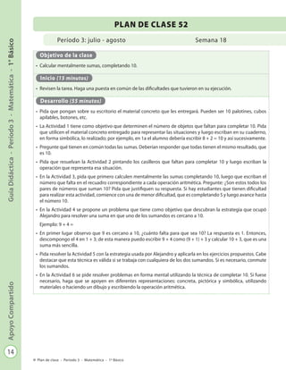 14
GuíaDidáctica-Período3-Matemática-1°BásicoApoyoCompartido
Plan de clase - Período 3 - Matemática - 1º Básico
Período 3: julio - agosto
PLAN DE CLASE 52
Semana 18
Objetivo de la clase
•	 Calcular mentalmente sumas, completando 10.
Inicio (15 minutos)
•	 Revisen la tarea. Haga una puesta en común de las dificultades que tuvieron en su ejecución.
Desarrollo (55 minutos)
•	 Pida que pongan sobre su escritorio el material concreto que les entregará. Pueden ser 10 palotines, cubos
apilables, botones, etc.
•	 La Actividad 1 tiene como objetivo que determinen el número de objetos que faltan para completar 10. Pida
que utilicen el material concreto entregado para representar las situaciones y luego escriban en su cuaderno,
en forma simbólica, lo realizado; por ejemplo, en 1a el alumno debería escribir 8 + 2 = 10 y así sucesivamente.
•	 Pregunte qué tienen en común todas las sumas. Deberían responder que todas tienen el mismo resultado, que
es 10.
•	 Pida que resuelvan la Actividad 2 pintando los casilleros que faltan para completar 10 y luego escriban la
operación que representa esa situación.
•	 En la Actividad 3, pida que primero calculen mentalmente las sumas completando 10, luego que escriban el
número que falta en el recuadro correspondiente a cada operación aritmética. Pregunte: ¿Son estos todos los
pares de números que suman 10? Pida que justifiquen su respuesta. Si hay estudiantes que tienen dificultad
para realizar esta actividad, comience con una de menor dificultad, que es completando 5 y luego avance hasta
el número 10.
•	 En la Actividad 4 se propone un problema que tiene como objetivo que descubran la estrategia que ocupó
Alejandro para resolver una suma en que uno de los sumandos es cercano a 10.
Ejemplo: 9 + 4 =
•	 En primer lugar observo que 9 es cercano a 10, ¿cuánto falta para que sea 10? La respuesta es 1. Entonces,
descompongo el 4 en 1 + 3; de esta manera puedo escribir 9 + 4 como (9 + 1) + 3 y calcular 10 + 3, que es una
suma más sencilla.
•	 Pida resolver la Actividad 5 con la estrategia usada por Alejandro y aplicarla en los ejercicios propuestos. Cabe
destacar que esta técnica es válida si se trabaja con cualquiera de los dos sumandos. Si es necesario, conmute
los sumandos.
•	 En la Actividad 6 se pide resolver problemas en forma mental utilizando la técnica de completar 10. Si fuese
necesario, haga que se apoyen en diferentes representaciones: concreta, pictórica y simbólica, utilizando
materiales o haciendo un dibujo y escribiendo la operación aritmética.
 