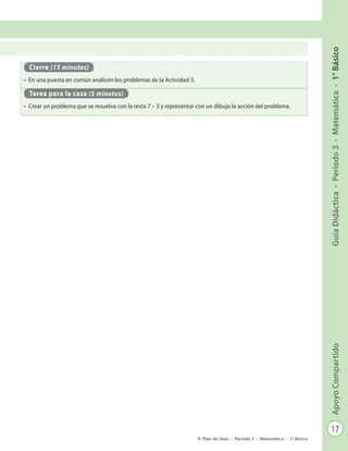 17
GuíaDidáctica-Período3-Matemática-1°BásicoApoyoCompartido
Plan de clase - Período 3 - Matemática - 1º Básico
Cierre (15 minutos)
•	 En una puesta en común analicen los problemas de la Actividad 3.
Tarea para la casa (5 minutos)
•	 Crear un problema que se resuelva con la resta 7 – 3 y representar con un dibujo la acción del problema.
 