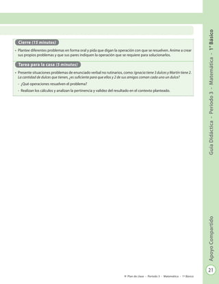 21
GuíaDidáctica-Período3-Matemática-1°BásicoApoyoCompartido
Plan de clase - Período 3 - Matemática - 1º Básico
Cierre (15 minutos)
•	 Plantee diferentes problemas en forma oral y pida que digan la operación con que se resuelven. Anime a crear
sus propios problemas y que sus pares indiquen la operación que se requiere para solucionarlos.
Tarea para la casa (5 minutos)
•	 Presente situaciones problemas de enunciado verbal no rutinarios, como: Ignacia tiene 3 dulces y Martín tiene 2.
La cantidad de dulces que tienen, ¿es suficiente para que ellos y 2 de sus amigos coman cada uno un dulce?
-	 ¿Qué operaciones resuelven el problema?
-	 Realizan los cálculos y analizan la pertinencia y validez del resultado en el contexto planteado.
 