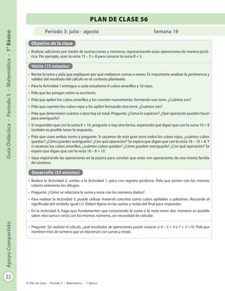 22
GuíaDidáctica-Período3-Matemática-1°BásicoApoyoCompartido
Plan de clase - Período 3 - Matemática - 1º Básico
Período 3: julio - agosto
PLAN DE CLASE 56
Semana 19
Objetivo de la clase
•	 Realizar adiciones por medio de sustracciones y viceversa, representando estas operaciones de manera pictó-
rica. Por ejemplo, usan la resta 13 – 5 = 8 para conocer la suma 8 + 5.
Inicio (15 minutos)
•	 Revise la tarea y pida que expliquen por qué realizaron sumas o restas. Es importante analizar la pertinencia y
validez del resultado del cálculo en el contexto planteado.
•	 Para la Actividad 1 entregue a cada estudiante 8 cubos amarillos y 10 rojos.
•	 Pida que los pongan sobre su escritorio.
•	 Pida que apilen los cubos amarillos y los cuenten nuevamente, formando una torre. ¿Cuántos son?
•	 Pida que cuenten los cubos rojos y los apilen formando otra torre. ¿Cuántos son?
•	 Pida que determinen cuántos cubos hay en total. Pregunte: ¿Cómo lo supieron? ¿Qué operación pueden hacer
para averiguarlo?
•	 Si responden que con la suma 8 + 10, pregunte si hay otra forma, esperando que digan que con la suma 10 + 8
también es posible tener la respuesta.
•	 Pida que unan ambas torres y pregunte: Si sacamos de esta gran torre todos los cubos rojos, ¿cuántos cubos
quedan? ¿Cómo pueden averiguarlo? ¿Con qué operación? Se espera que digan que con la resta 18 – 10 = 8. Y
si sacamos los cubos amarillos, ¿cuántos cubos quedan? ¿Cómo pueden averiguarlo? ¿Con qué operación? Se
espera que digan que con la resta 18 – 8 = 10.
•	 Vaya registrando las operaciones en la pizarra para concluir que estas son operaciones de una misma familia
de números.
Desarrollo (55 minutos)
•	 Realice la Actividad 2, similar a la Actividad 1, pero con registro pictórico. Pida que pinten con los mismos
colores anteriores los dibujos.
•	 Pregunte: ¿Cómo se relaciona la suma y resta con los números dados?
•	 Para realizar la Actividad 3, puede utilizar material concreto como cubos apilables o palotines. Recuerde el
significado del símbolo igual (=). Deben fijarse en las sumas y restas del final para responder.
•	 En la Actividad 4, haga que fundamenten que conociendo la suma o la resta entre dos números es posible
saber otra suma o resta con los mismos números, sin necesidad de calcular.
•	 Pregunte: Sin realizar el cálculo, ¿qué resultados de operaciones puedo conocer si 9 – 5 = 4 o 7 + 3 =10. Pida que
nombren tríos de números que se relacionan con sumas y restas.
 