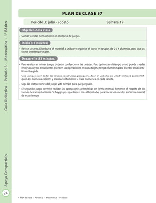 24
GuíaDidáctica-Período3-Matemática-1°BásicoApoyoCompartido
Plan de clase - Período 3 - Matemática - 1º Básico
Período 3: julio - agosto
PLAN DE CLASE 57
Semana 19
Objetivo de la clase
•	 Sumar y restar mentalmente en contexto de juegos.
Inicio (15 minutos)
•	 Revise la tarea. Distribuya el material a utilizar y organice el curso en grupos de 2 a 4 alumnos, para que así
todos puedan participar.
Desarrollo (55 minutos)
•	 Para realizar el primer juego, deberán confeccionar las tarjetas. Para optimizar el tiempo usted puede traerlas
recortadas y sus estudiantes escriben las operaciones en cada tarjeta; tenga plumones para escribir en la cartu-
lina entregada.
•	 Una vez que estén todas las tarjetas construidas, pida que las lean en voz alta; así usted verificará que identifi-
quen los números escritos y lean correctamente la frase numérica en cada tarjeta.
•	 Siga las instrucciones del juego y dé tiempo para que jueguen.
•	 El segundo juego permite realizar las operaciones aritméticas en forma mental. Fomente el respeto de los
turnos de cada estudiante. Si hay grupos que tienen más dificultades para hacer los cálculos en forma mental,
dé más tiempo.
 