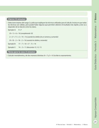 25
GuíaDidáctica-Período3-Matemática-1°BásicoApoyoCompartido
Plan de clase - Período 3 - Matemática - 1º Básico
Cierre (15 minutos)
•	 Seleccione tarjetas del Juego 2 y pida que expliquen las técnicas utilizadas para el cálculo. Insista en que todas
las técnicas son válidas, pero puede haber algunas que permiten obtener el resultado más rápido y esto va a
depender de la relación entre los datos.
Ejemplo A: 	 9 +7
	 (9 + 1) + 6 = 16 (completando 10)
	 2 + (7 + 7 ) = 2 + 14 = 16 (usando los dobles de un número y sumando)
	 (9 + 9) – 2 = 18 – 2 = 16 (usando los dobles y restando)
Ejemplo B: 	 17 – 7 = 10 + (7 – 7) = 10
Ejemplo C: 	 14 – 3 = 11 (desconteo 13, 12, 11)
Tarea para la casa (5 minutos)
•	 Calcular mentalmente y de dos maneras distintas: 8 + 7 y 3 + 9. Escribe tu razonamiento.
 