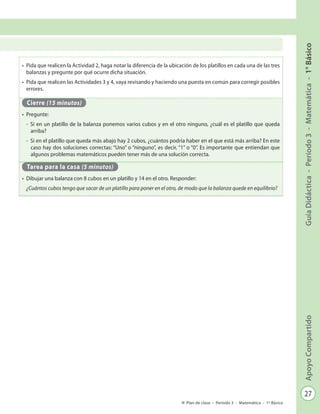 27
GuíaDidáctica-Período3-Matemática-1°BásicoApoyoCompartido
Plan de clase - Período 3 - Matemática - 1º Básico
•	 Pida que realicen la Actividad 2, haga notar la diferencia de la ubicación de los platillos en cada una de las tres
balanzas y pregunte por qué ocurre dicha situación.
•	 Pida que realicen las Actividades 3 y 4, vaya revisando y haciendo una puesta en común para corregir posibles
errores.
Cierre (15 minutos)
•	 Pregunte:
-	 Si en un platillo de la balanza ponemos varios cubos y en el otro ninguno, ¿cuál es el platillo que queda
arriba?
-	 Si en el platillo que queda más abajo hay 2 cubos, ¿cuántos podría haber en el que está más arriba? En este
caso hay dos soluciones correctas: “Uno” o “ninguno”, es decir, “1” o “0”. Es importante que entiendan que
algunos problemas matemáticos pueden tener más de una solución correcta.
Tarea para la casa (5 minutos)
•	 Dibujar una balanza con 8 cubos en un platillo y 14 en el otro. Responder:
¿Cuántos cubos tengo que sacar de un platillo para poner en el otro, de modo que la balanza quede en equilibrio?
 