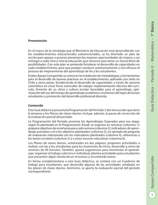 1
GuíaDidáctica-Período3-Matemática-1°BásicoApoyoCompartido
Programación - Período 3 - Matemática - 1º Básico
Presentación
En el marco de la estrategia que el Ministerio de Educación está desarrollando con
los establecimientos educacionales subvencionados, se ha diseñado un plan de
ac­ción para apoyar a quienes presentan las mayores oportunidades de mejora, y así
entregar a cada niño y niña la educación que merecen para tener un futuro lleno de
posibilidades. Con este plan se pretende fortalecer el desarrollo de capacidades en
cada establecimiento, para que puedan conducir autónomamente y con eficacia el
proceso de mejoramiento del aprendizaje de las y los estudiantes.
El plan Apoyo Compartido se centra en la instalación de metodologías y herramien­tas
para el desarrollo de buenas prácticas en el establecimiento, aplicadas con éxito en
Chile y otros países, fortaleciendo el desarrollo de capacidades a través de ase­soría
sistemática en cinco focos esenciales de trabajo: implementación efectiva del currí-
culo, fomento de un clima y cultura escolar favorables para el aprendizaje, opti­
mización del uso del tiempo de aprendizaje académico, monitoreo del logro de los(as)
estudiantes y promoción del desarrollo profesional docente.
Contenido
Esta Guía didáctica presenta la Programación del Período 3 del año escolar que tiene
8 semanas y los Planes de clases diarios. Incluye, además, la pauta de corrección de
la evaluación parcial del período.
La Programación del Período presenta los Aprendizajes Esperados para esa etapa,
según lo planteado en la Programación Anual; se organiza en semanas (columna 1);
propone objetivos de enseñanza para cada semana (columna 2); indicadores de apren-
dizaje asociados a el o los objetivos planteados (columna 3); un ejemplo de pregunta
de evaluación relacionada con los indicadores planteados (columna 4), re­ferencias a
los textos escolares (columna 5) y a otros recursos educativos (columna 6).
Los Planes de clases diarios, sintetizados en dos páginas, proponen actividades a
realizar con las y los estudiantes para los momentos de inicio, desarrollo y cierre de
sesiones de 90 minutos. También, aporta sugerencias para monitorear el aprendi-
zaje, organizar el trabajo colectivo e individual, plantea actividades para estudiantes
que presenten algún obstáculo en el avance y recomienda tareas.
En forma complementaria a esta Guía didáctica, se contará con un Cuaderno de
tra­bajo para estudiantes, que desarrolla algunas de las actividades señaladas en
los pla­nes de clases diarios. Asimismo, se aporta la evaluación parcial del período
corres­pondiente.
 