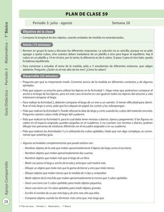 28
GuíaDidáctica-Período3-Matemática-1°BásicoApoyoCompartido
Plan de clase - Período 3 - Matemática - 1º Básico
Período 3: julio - agosto
PLAN DE CLASE 59
Semana 20
Objetivo de la clase
•	 Comparar la longitud de dos objetos, usando unidades de medida no estandarizadas.
Inicio (15 minutos)
•	 Revisen en grupo la tarea y discutan las diferentes respuestas. La solución no es sencilla, porque no se pide
agregar o quitar cubos, sino cuántos deben trasladarse de un platillo a otro para lograr el equilibrio. Hay 8
cubos en un platillo y 14 en el otro, por lo tanto, la diferencia es de 6 cubos. Si paso 3 para el otro lado, queda
la balanza equilibrada.
•	 Para comenzar a estudiar el tema de la medida, pida a 3 estudiantes de diferentes estaturas, que salgan
adelante. Pregunte: ¿Quién es el más alto de los tres? ¿Cómo lo saben?
Desarrollo (55 minutos)
•	 Pregunte por qué es importante medir. Comente acerca de la medida en diferentes contextos y dé algunos
ejemplos.
•	 Pida que saquen su estuche para utilizar los lápices en la Actividad 1. Haga notar que podríamos comparar el
ancho o el largo de los lápices, pero en este caso el ancho es casi igual en todos los lápices del estuche y solo
interesará comparar el largo.
•	 Para realizar la Actividad 2, deberán comparar el largo de un tren y un camión. Si tienen dificultad para identi-
ficar el más largo o corto, pida que los calquen en papel, los corten y los sobrepongan.
•	 Pida que realicen la Actividad 3. Puede reforzar la idea de largo y corto usando los cubos del material concreto.
Pregunte cuántos cubos mide el largo del cuaderno.
•	 Pida que realicen la Actividad 4, para lo cual debe tener revistas o diarios, tijeras y pegamento. Si las figuras no
caben en el espacio asignado, pueden pegarlas en el cuaderno; si no cuentan con revistas o diarios, podrían
dibujar tres personas de estaturas diferentes en el recuadro asignado o en su cuaderno.
•	 Pida que realicen las Actividades 5 y 6 utilizando los cubos apilables. Dado que son algo complejas, es conve-
niente que usted las guíe.
•	 Algunas actividades complementarias que puede realizar son:
-	 Nombrar objetos de la sala que midan aproximadamente 4 lápices de largo como el escritorio.
-	 Nombrar objetos que midan aproximadamente dos cuartas.
-	 Nombrar objetos que midan más que el largo de un libro.
-	 Medir con pasos el largo y ancho de la sala y anticipar cuál medirá más.
-	 Dibujar un objeto que mida más que la goma de borrar y otro que mida menos.
-	 Dibujar objetos que midan menos que la medida de 3 clips y comprobar.
-	 Medir objetos de la mochila que midan aproximadamente lo mismo que 3 cubos apilables.
-	 Hacer una torre con 5 cubos apilables para medir objetos pequeños.
-	 Hacer una torre con 10 cubos apilables para medir objetos grandes.
-	 Escribir el nombre de un par más bajo y de otro más alto que ellos.
-	 Comparar objetos usando los términos: más corto que, más largo que.
 