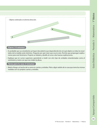 35
GuíaDidáctica-Período3-Matemática-1°BásicoApoyoCompartido
Plan de clase - Período 3 - Matemática - 1º Básico
-	 Objetos ordenados en distinta dirección.
Cierre (15 minutos)
•	 Es probable que sus estudiantes ya hayan descubierto que dependiendo de con qué objeto se mida, los resul-
tados de la medida serán distintos. Pregunte por qué creen que ocurre esto. Permita que propongan explica-
ciones para este fenómeno. Propicie un debate y desafíe al curso a dar buenas explicaciones.
•	 Explique que en cursos superiores aprenderán a medir con otro tipo de unidades estandarizadas como el
centímetro y metro con que nos miden la altura.
Tarea para la casa (5 minutos)
•	 Medir el largo y el ancho de tu cama en cuartas y anótalas. Pide a algún adulto de tu casa que tome las mismas
medidas con sus propias cuartas y anótalas.
A
B
C
 