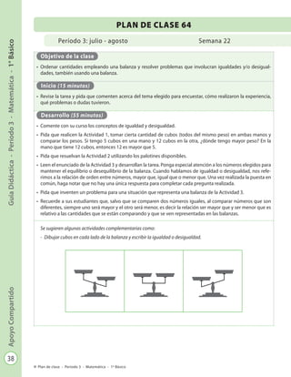 38
GuíaDidáctica-Período3-Matemática-1°BásicoApoyoCompartido
Plan de clase - Período 3 - Matemática - 1º Básico
Período 3: julio - agosto
PLAN DE CLASE 64
Semana 22
Objetivo de la clase
•	 Ordenar cantidades empleando una balanza y resolver problemas que involucran igualdades y/o desigual-
dades, también usando una balanza.
Inicio (15 minutos)
•	 Revise la tarea y pida que comenten acerca del tema elegido para encuestar, cómo realizaron la experiencia,
qué problemas o dudas tuvieron.
Desarrollo (55 minutos)
•	 Comente con su curso los conceptos de igualdad y desigualdad.
•	 Pida que realicen la Actividad 1, tomar cierta cantidad de cubos (todos del mismo peso) en ambas manos y
comparar los pesos. Si tengo 5 cubos en una mano y 12 cubos en la otra, ¿dónde tengo mayor peso? En la
mano que tiene 12 cubos, entonces 12 es mayor que 5.
•	 Pida que resuelvan la Actividad 2 utilizando los palotines disponibles.
•	 Leen el enunciado de la Actividad 3 y desarrollan la tarea. Ponga especial atención a los números elegidos para
mantener el equilibrio o desequilibrio de la balanza. Cuando hablamos de igualdad o desigualdad, nos refe-
rimos a la relación de orden entre números, mayor que, igual que o menor que. Una vez realizada la puesta en
común, haga notar que no hay una única respuesta para completar cada pregunta realizada.
•	 Pida que inventen un problema para una situación que representa una balanza de la Actividad 3.
•	 Recuerde a sus estudiantes que, salvo que se comparen dos números iguales, al comparar números que son
diferentes, siempre uno será mayor y el otro será menor, es decir la relación ser mayor que y ser menor que es
relativo a las cantidades que se están comparando y que se ven representadas en las balanzas.
Se sugieren algunas actividades complementarias como:
-	 Dibujar cubos en cada lado de la balanza y escribir la igualdad o desigualdad.
 